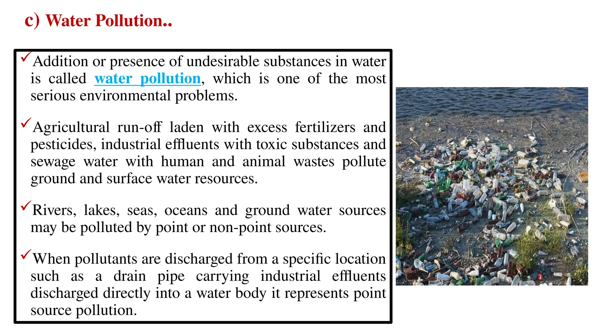 c) Water Pollution..
Addition or presence of undesirable substances in water
is called water pollution, which is one of the most
serious environmental problems.
Agricultural run-off laden with excess fertilizers and
pesticides, industrial effluents with toxic substances and
sewage water with human and animal wastes pollute
ground and surface water resources.
Rivers, lakes, seas, oceans and ground water sources
may be polluted by point or non-point sources.
When pollutants are discharged from a specific location
such as a drain pipe carrying industrial effluents
discharged directly into a water body it represents point
source pollution.
 