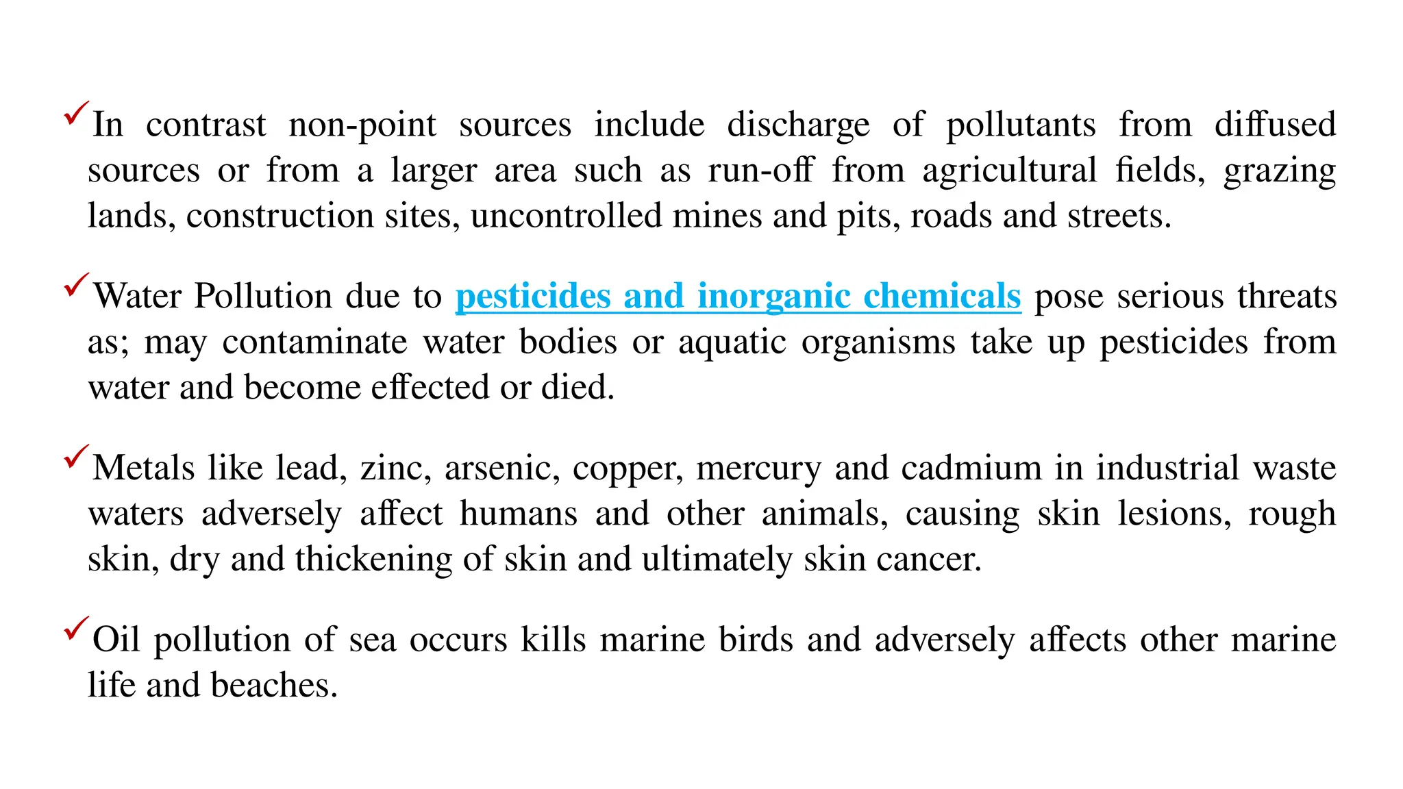 In contrast non-point sources include discharge of pollutants from diffused
sources or from a larger area such as run-off from agricultural fields, grazing
lands, construction sites, uncontrolled mines and pits, roads and streets.
Water Pollution due to pesticides and inorganic chemicals pose serious threats
as; may contaminate water bodies or aquatic organisms take up pesticides from
water and become effected or died.
Metals like lead, zinc, arsenic, copper, mercury and cadmium in industrial waste
waters adversely affect humans and other animals, causing skin lesions, rough
skin, dry and thickening of skin and ultimately skin cancer.
Oil pollution of sea occurs kills marine birds and adversely affects other marine
life and beaches.
 