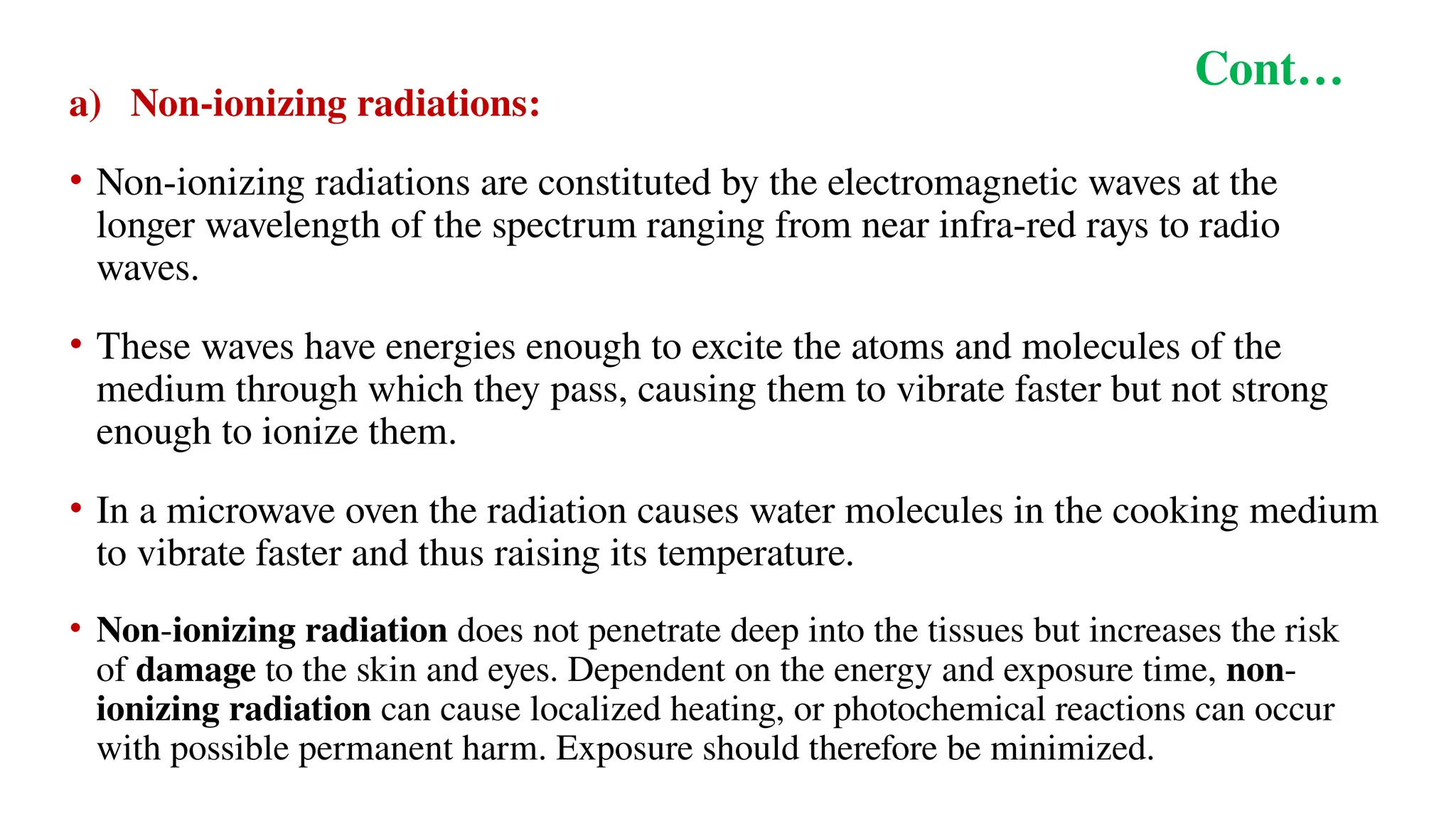 Cont…
a) Non-ionizing radiations:
• Non-ionizing radiations are constituted by the electromagnetic waves at the
longer wavelength of the spectrum ranging from near infra-red rays to radio
waves.
• These waves have energies enough to excite the atoms and molecules of the
medium through which they pass, causing them to vibrate faster but not strong
enough to ionize them.
• In a microwave oven the radiation causes water molecules in the cooking medium
to vibrate faster and thus raising its temperature.
• Non-ionizing radiation does not penetrate deep into the tissues but increases the risk
of damage to the skin and eyes. Dependent on the energy and exposure time, non-
ionizing radiation can cause localized heating, or photochemical reactions can occur
with possible permanent harm. Exposure should therefore be minimized.
 
