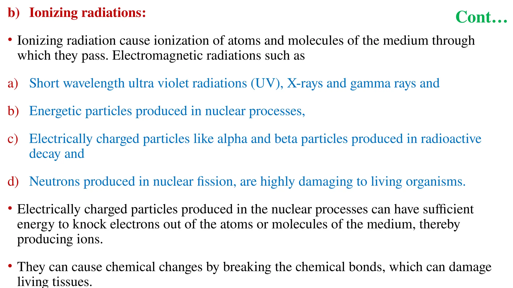 Cont…
b) Ionizing radiations:
• Ionizing radiation cause ionization of atoms and molecules of the medium through
which they pass. Electromagnetic radiations such as
a) Short wavelength ultra violet radiations (UV), X-rays and gamma rays and
b) Energetic particles produced in nuclear processes,
c) Electrically charged particles like alpha and beta particles produced in radioactive
decay and
d) Neutrons produced in nuclear fission, are highly damaging to living organisms.
• Electrically charged particles produced in the nuclear processes can have sufficient
energy to knock electrons out of the atoms or molecules of the medium, thereby
producing ions.
• They can cause chemical changes by breaking the chemical bonds, which can damage
living tissues.
 