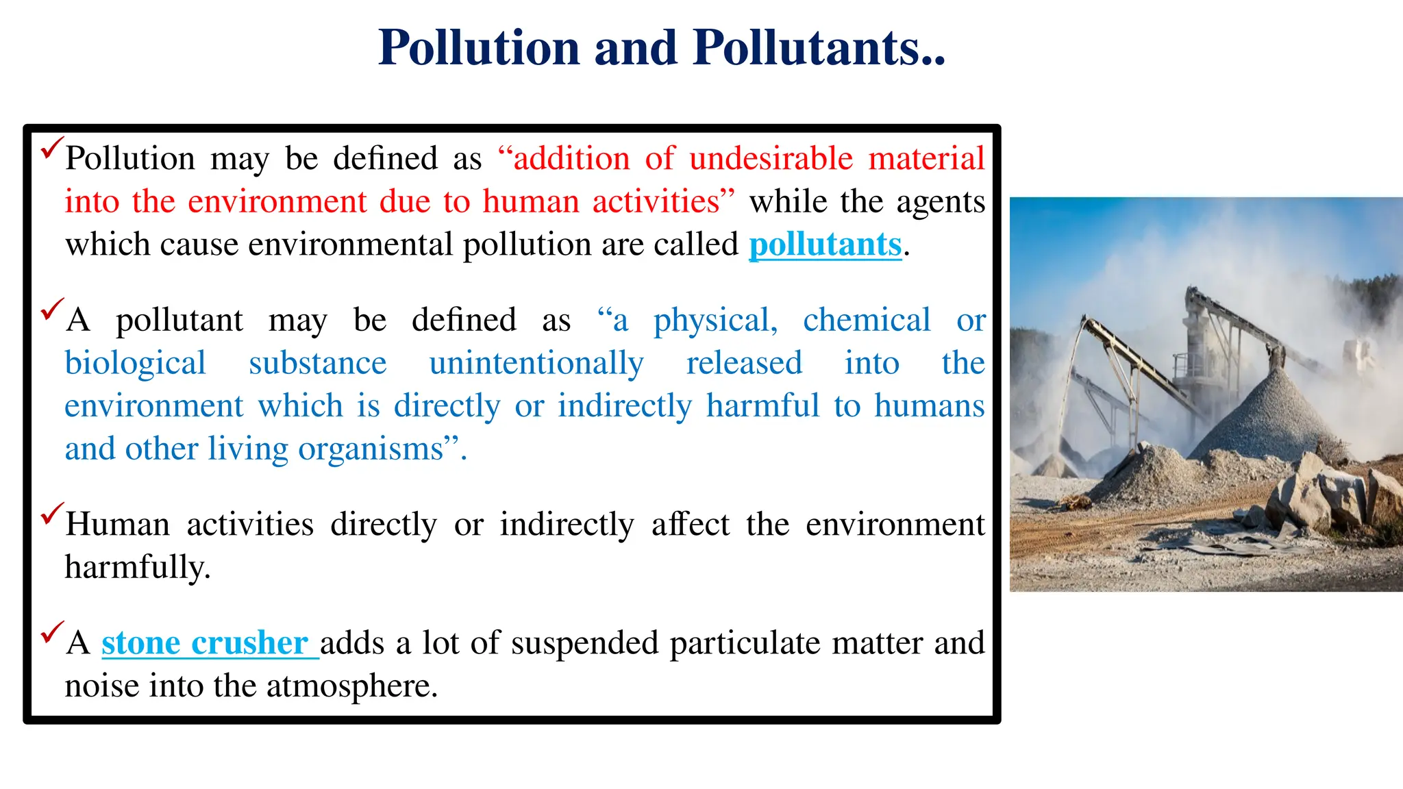 Pollution and Pollutants..
Pollution may be defined as “addition of undesirable material
into the environment due to human activities” while the agents
which cause environmental pollution are called pollutants.
A pollutant may be defined as “a physical, chemical or
biological substance unintentionally released into the
environment which is directly or indirectly harmful to humans
and other living organisms”.
Human activities directly or indirectly affect the environment
harmfully.
A stone crusher adds a lot of suspended particulate matter and
noise into the atmosphere.
 