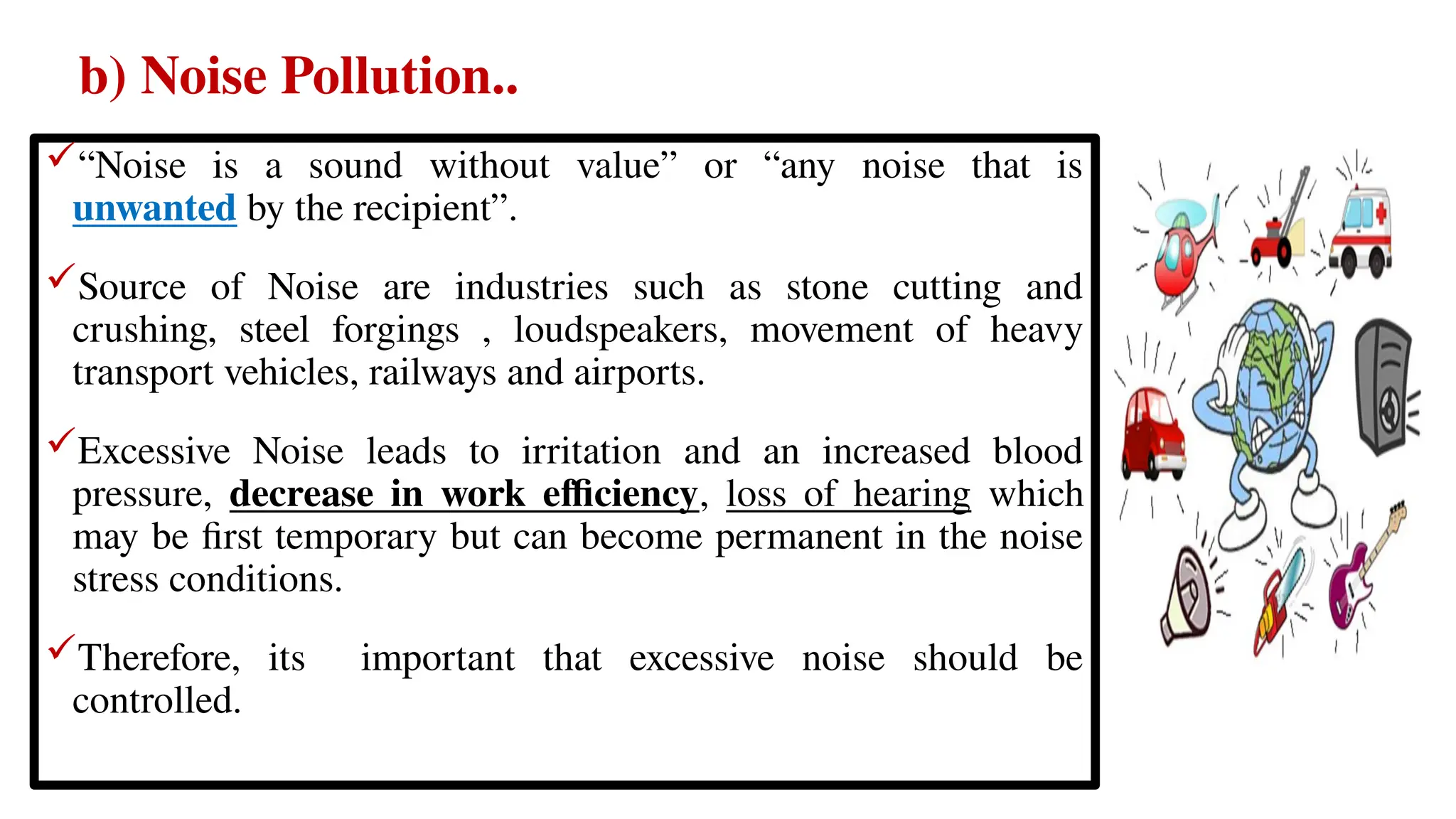 b) Noise Pollution..
“Noise is a sound without value” or “any noise that is
unwanted by the recipient”.
Source of Noise are industries such as stone cutting and
crushing, steel forgings , loudspeakers, movement of heavy
transport vehicles, railways and airports.
Excessive Noise leads to irritation and an increased blood
pressure, decrease in work efficiency, loss of hearing which
may be first temporary but can become permanent in the noise
stress conditions.
Therefore, its important that excessive noise should be
controlled.
 