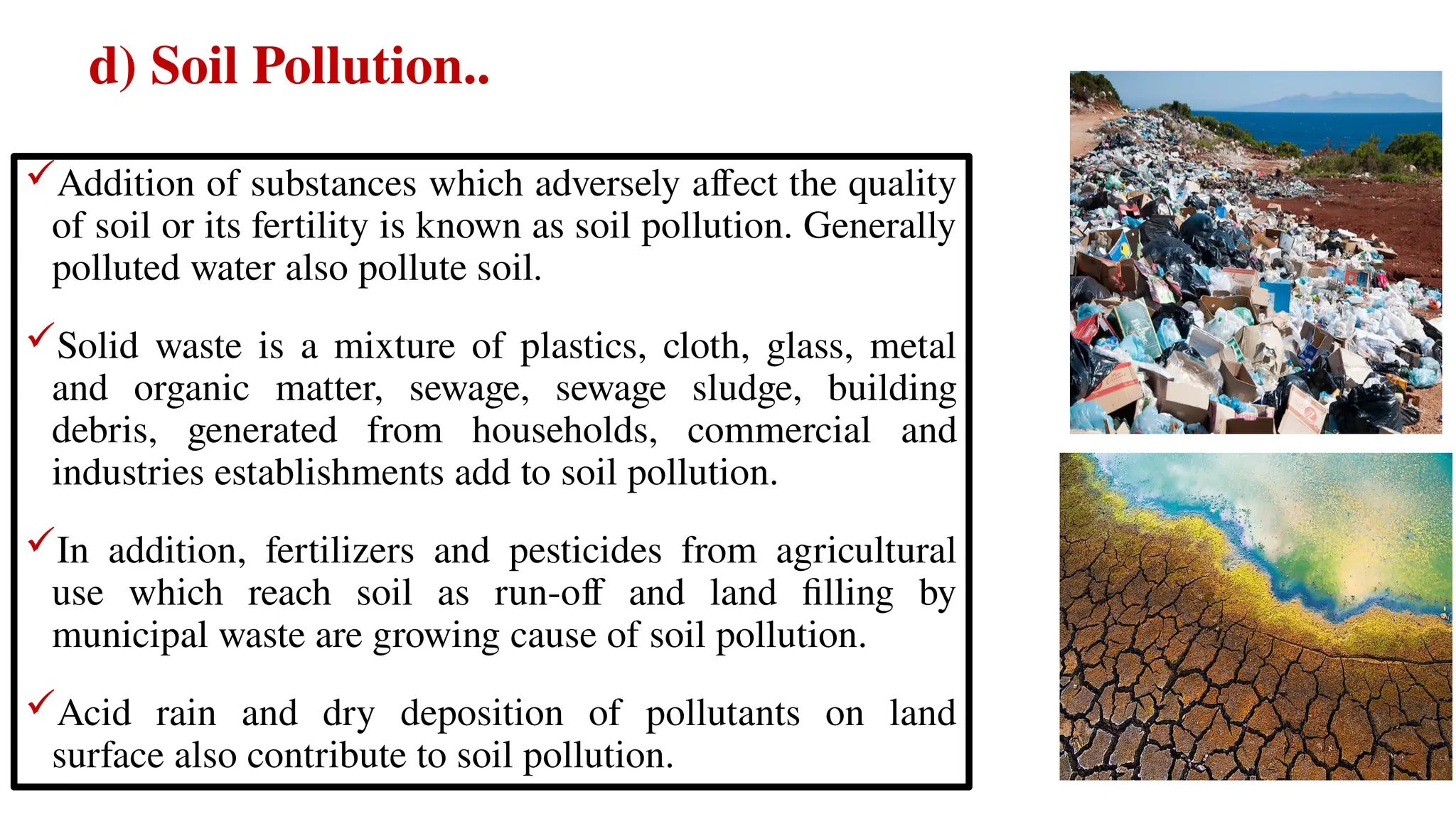 d) Soil Pollution..
Addition of substances which adversely affect the quality
of soil or its fertility is known as soil pollution. Generally
polluted water also pollute soil.
Solid waste is a mixture of plastics, cloth, glass, metal
and organic matter, sewage, sewage sludge, building
debris, generated from households, commercial and
industries establishments add to soil pollution.
In addition, fertilizers and pesticides from agricultural
use which reach soil as run-off and land filling by
municipal waste are growing cause of soil pollution.
Acid rain and dry deposition of pollutants on land
surface also contribute to soil pollution.
 
