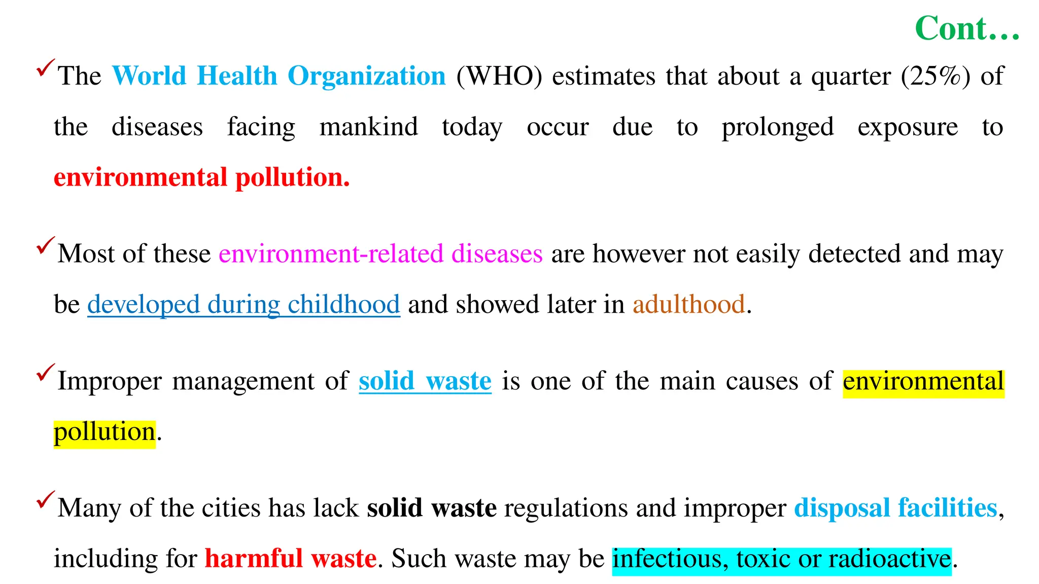 Cont…
The World Health Organization (WHO) estimates that about a quarter (25%) of
the diseases facing mankind today occur due to prolonged exposure to
environmental pollution.
Most of these environment-related diseases are however not easily detected and may
be developed during childhood and showed later in adulthood.
Improper management of solid waste is one of the main causes of environmental
pollution.
Many of the cities has lack solid waste regulations and improper disposal facilities,
including for harmful waste. Such waste may be infectious, toxic or radioactive.
 
