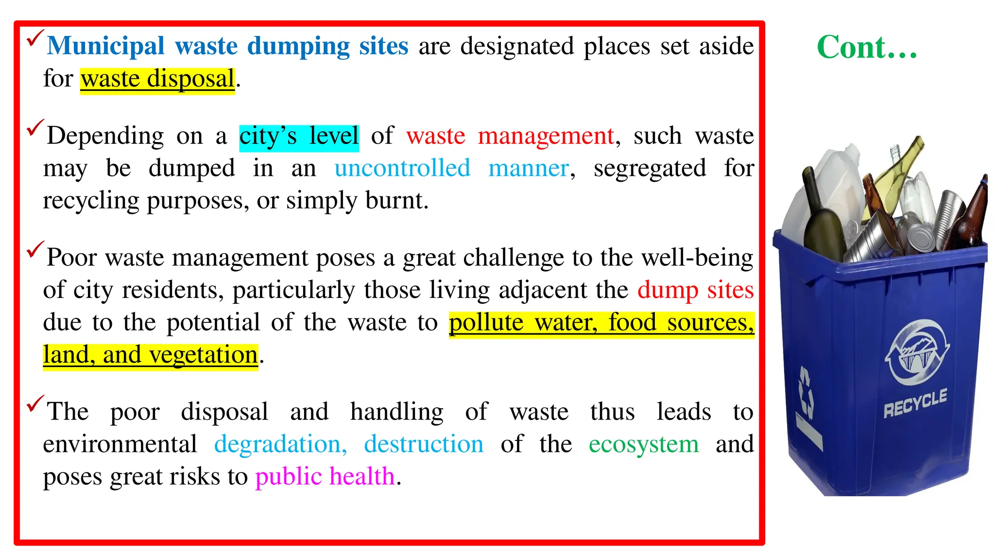 Cont…
Municipal waste dumping sites are designated places set aside
for waste disposal.
Depending on a city’s level of waste management, such waste
may be dumped in an uncontrolled manner, segregated for
recycling purposes, or simply burnt.
Poor waste management poses a great challenge to the well-being
of city residents, particularly those living adjacent the dump sites
due to the potential of the waste to pollute water, food sources,
land, and vegetation.
The poor disposal and handling of waste thus leads to
environmental degradation, destruction of the ecosystem and
poses great risks to public health.
 