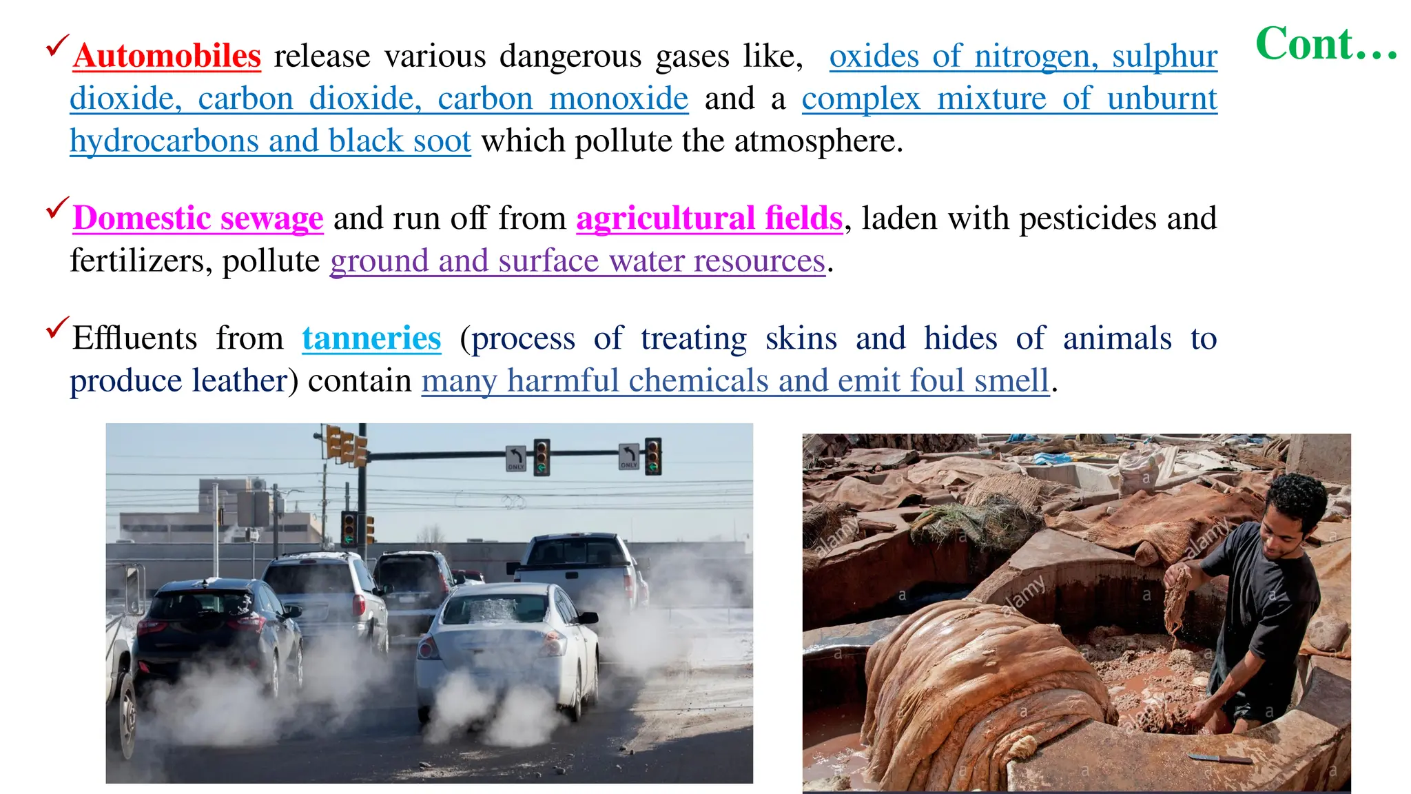 Cont…
Automobiles release various dangerous gases like, oxides of nitrogen, sulphur
dioxide, carbon dioxide, carbon monoxide and a complex mixture of unburnt
hydrocarbons and black soot which pollute the atmosphere.
Domestic sewage and run off from agricultural fields, laden with pesticides and
fertilizers, pollute ground and surface water resources.
Effluents from tanneries (process of treating skins and hides of animals to
produce leather) contain many harmful chemicals and emit foul smell.
 