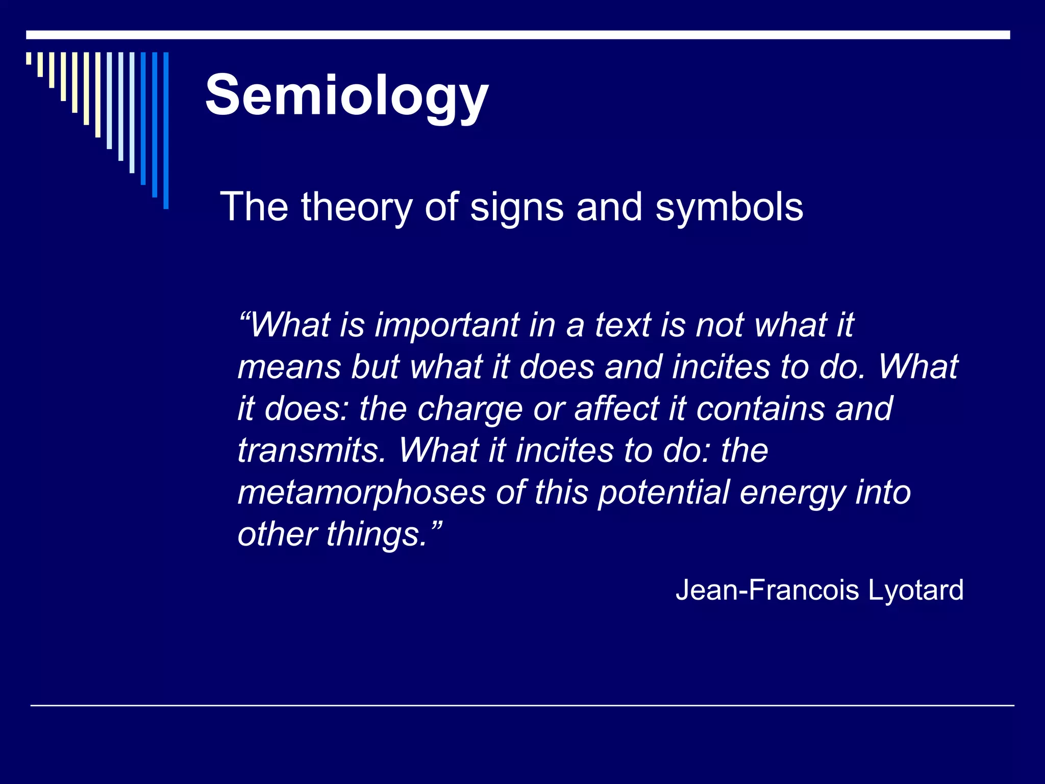 Semiology
The theory of signs and symbols
“What is important in a text is not what it
means but what it does and incites to do. What
it does: the charge or affect it contains and
transmits. What it incites to do: the
metamorphoses of this potential energy into
other things.”
Jean-Francois Lyotard
 