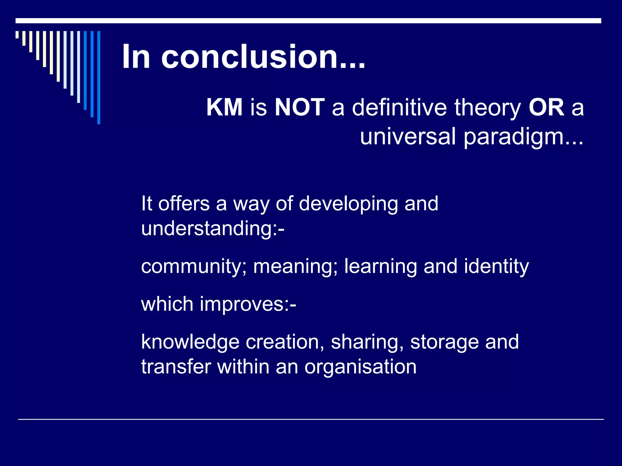 In conclusion...
KM is NOT a definitive theory OR a
universal paradigm...
It offers a way of developing and
understanding:-
community; meaning; learning and identity
which improves:-
knowledge creation, sharing, storage and
transfer within an organisation
 