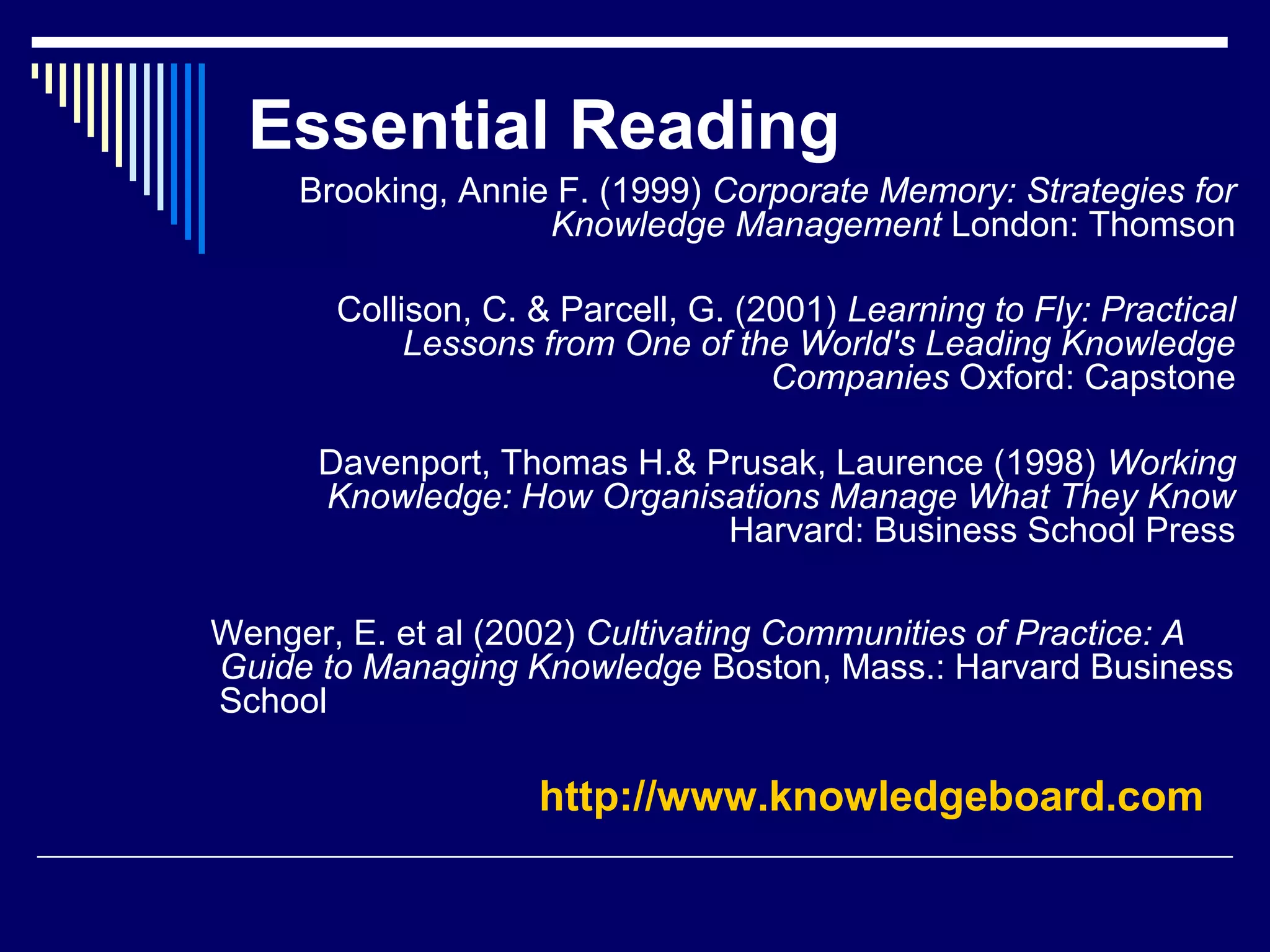 Essential Reading
Brooking, Annie F. (1999) Corporate Memory: Strategies for
Knowledge Management London: Thomson
Collison, C. & Parcell, G. (2001) Learning to Fly: Practical
Lessons from One of the World's Leading Knowledge
Companies Oxford: Capstone
Davenport, Thomas H.& Prusak, Laurence (1998) Working
Knowledge: How Organisations Manage What They Know
Harvard: Business School Press
Wenger, E. et al (2002) Cultivating Communities of Practice: A
Guide to Managing Knowledge Boston, Mass.: Harvard Business
School
http://www.knowledgeboard.com
 