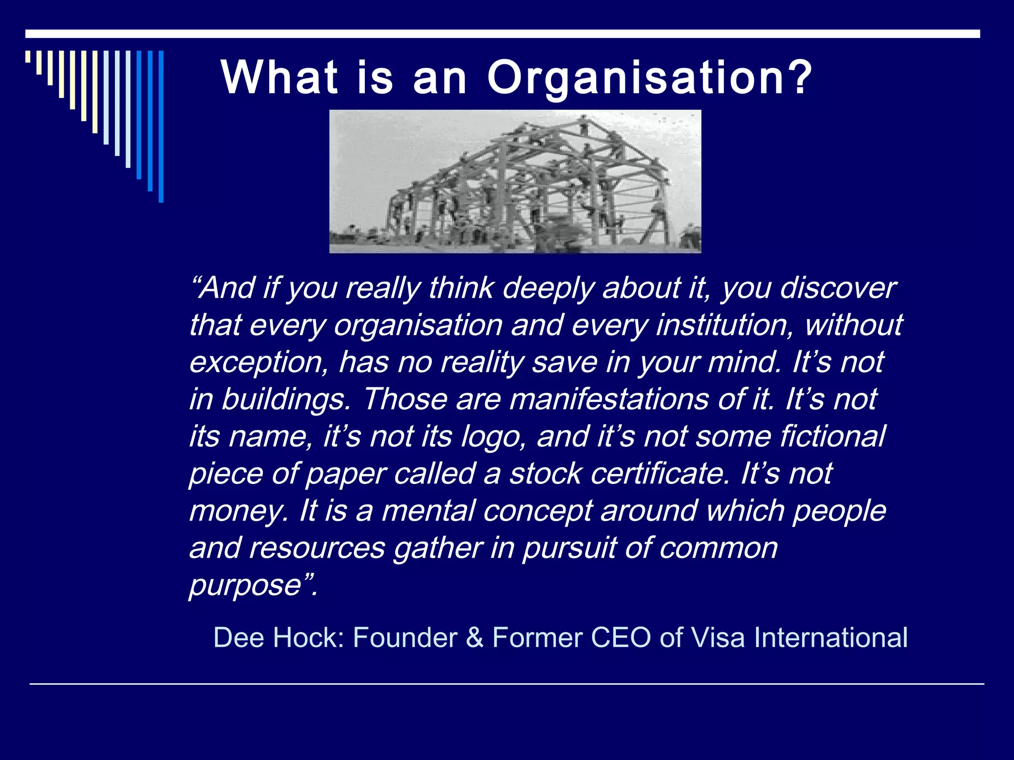 What is an Organisation?
“And if you really think deeply about it, you discover
that every organisation and every institution, without
exception, has no reality save in your mind. It’s not
in buildings. Those are manifestations of it. It’s not
its name, it’s not its logo, and it’s not some fictional
piece of paper called a stock certificate. It’s not
money. It is a mental concept around which people
and resources gather in pursuit of common
purpose”.
Dee Hock: Founder & Former CEO of Visa International
 