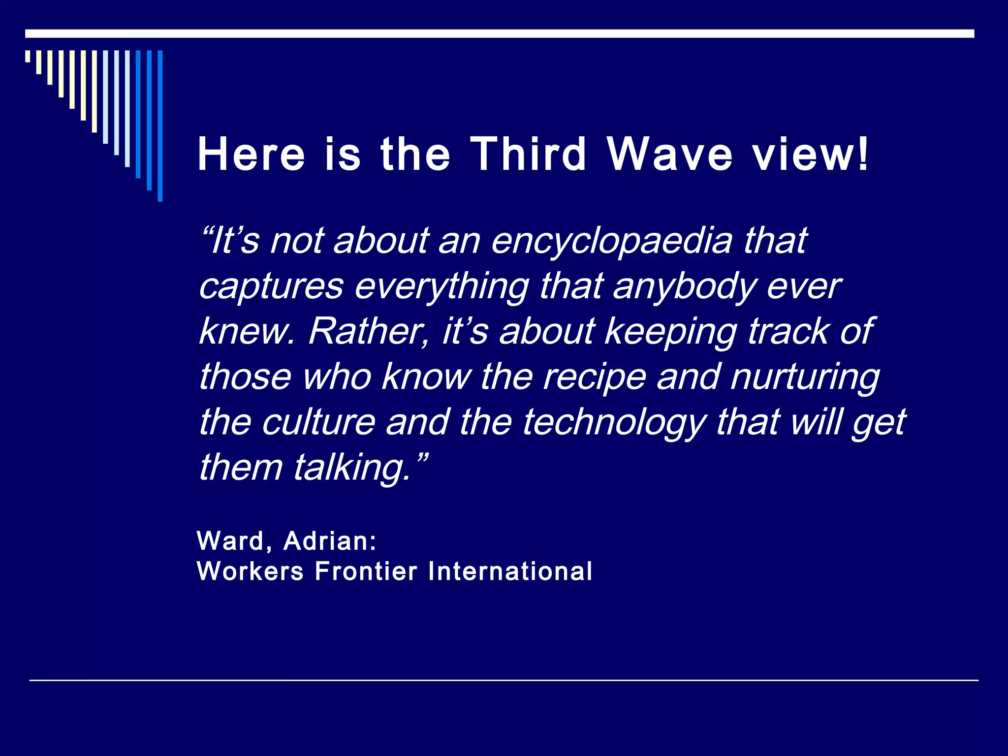 Here is the Third Wave view!
“It’s not about an encyclopaedia that
captures everything that anybody ever
knew. Rather, it’s about keeping track of
those who know the recipe and nurturing
the culture and the technology that will get
them talking.”
Ward, Adrian:
Workers Frontier International
 