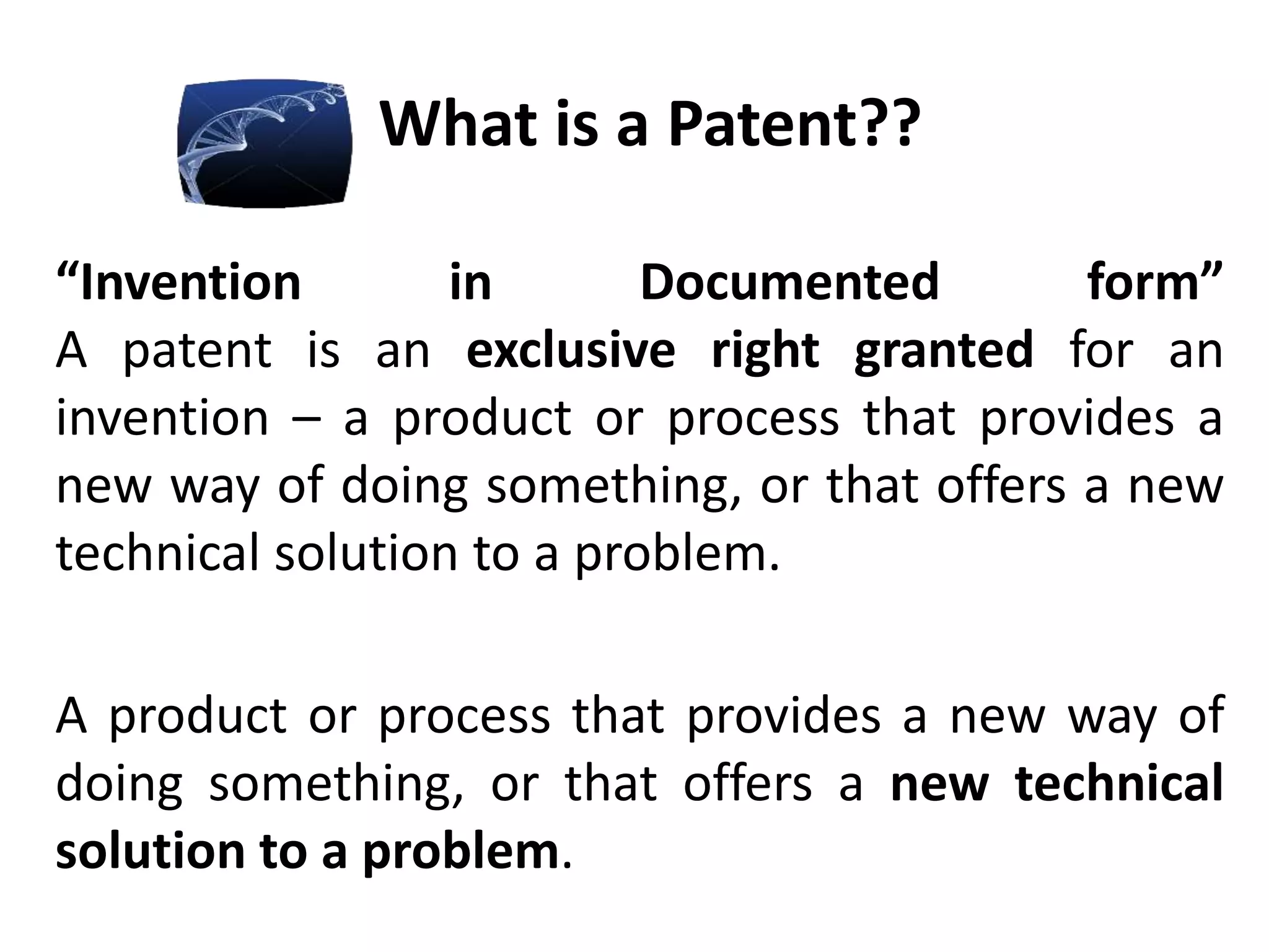 What is a Patent??
“Invention in Documented form”
A patent is an exclusive right granted for an
invention – a product or process that provides a
new way of doing something, or that offers a new
technical solution to a problem.
A product or process that provides a new way of
doing something, or that offers a new technical
solution to a problem.
 