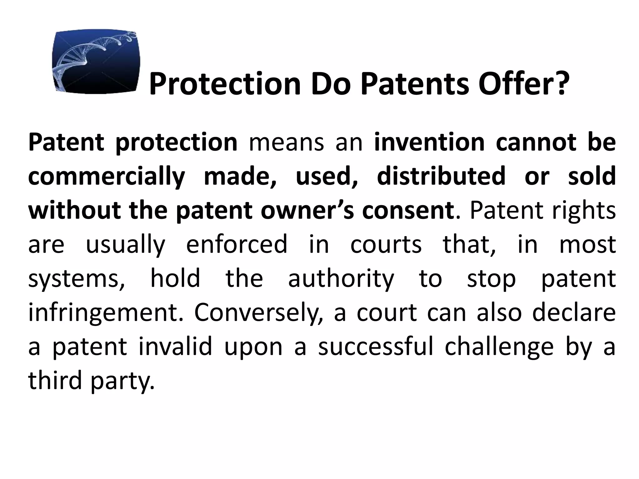Protection Do Patents Offer?
Patent protection means an invention cannot be
commercially made, used, distributed or sold
without the patent owner’s consent. Patent rights
are usually enforced in courts that, in most
systems, hold the authority to stop patent
infringement. Conversely, a court can also declare
a patent invalid upon a successful challenge by a
third party.
 
