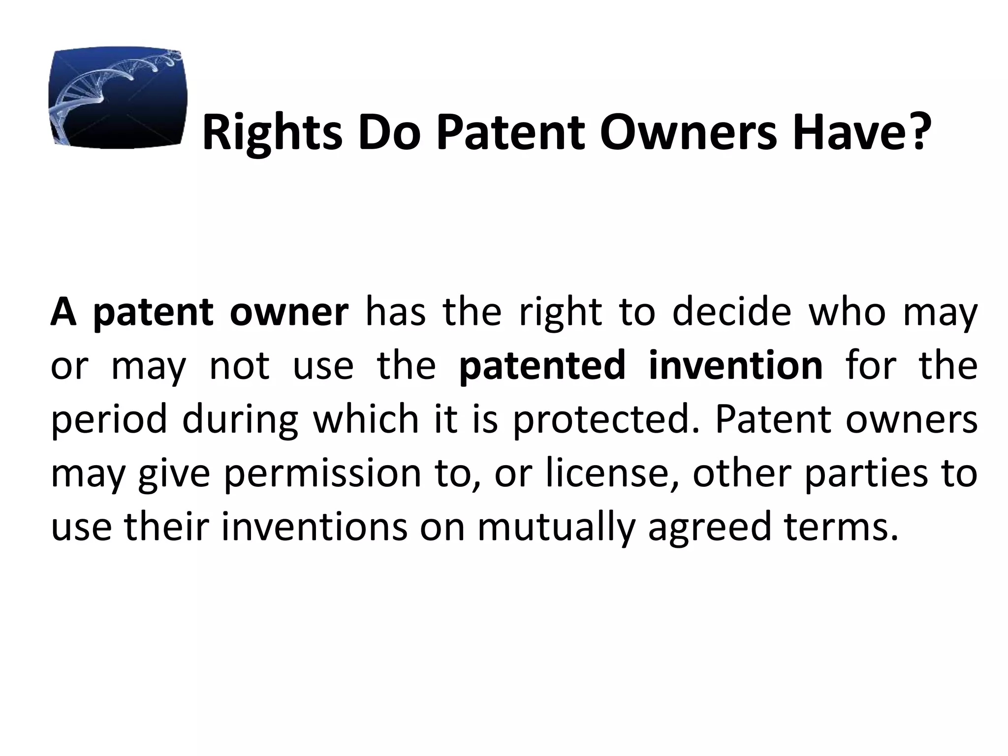 Rights Do Patent Owners Have?
A patent owner has the right to decide who may
or may not use the patented invention for the
period during which it is protected. Patent owners
may give permission to, or license, other parties to
use their inventions on mutually agreed terms.
 