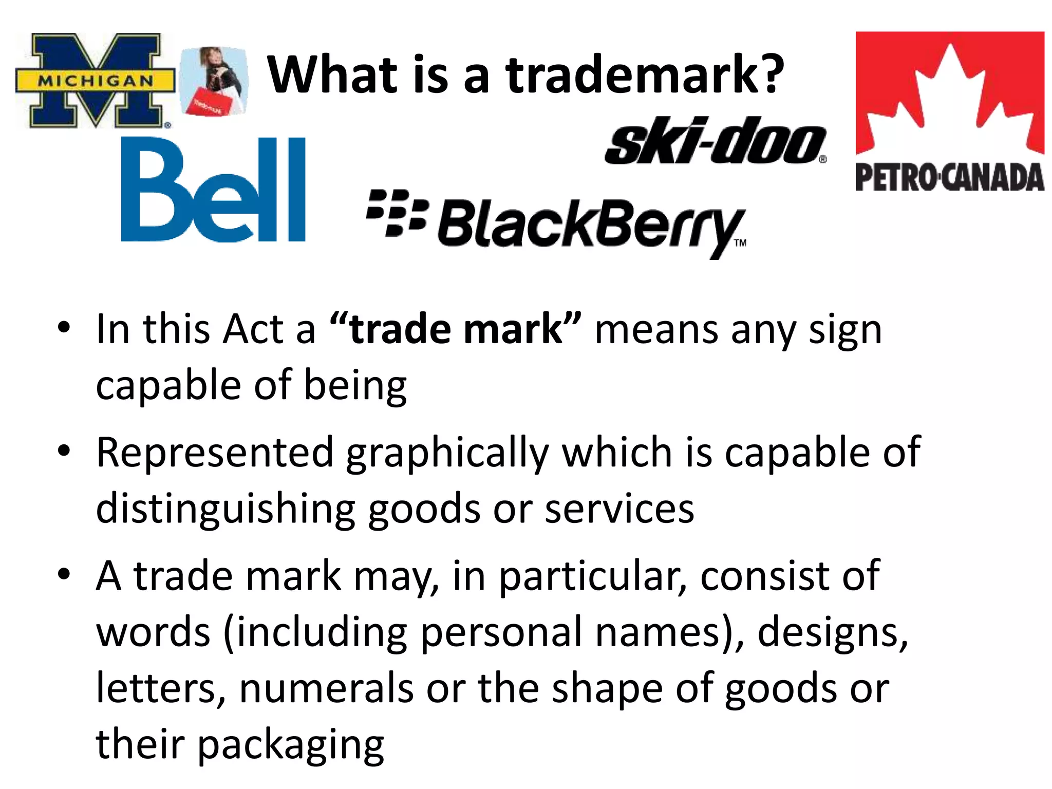 What is a trademark?
• In this Act a “trade mark” means any sign
capable of being
• Represented graphically which is capable of
distinguishing goods or services
• A trade mark may, in particular, consist of
words (including personal names), designs,
letters, numerals or the shape of goods or
their packaging
 
