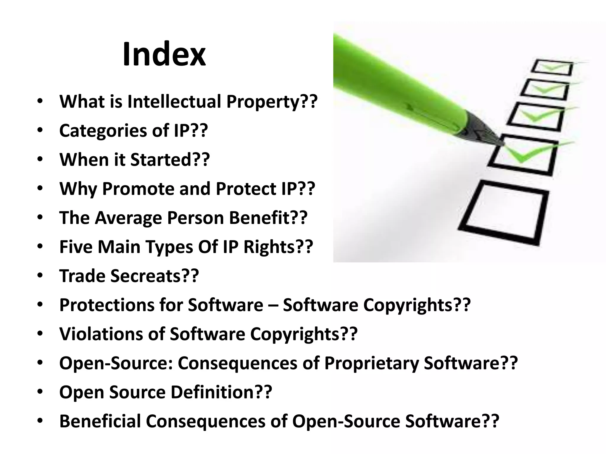 Index
• What is Intellectual Property??
• Categories of IP??
• When it Started??
• Why Promote and Protect IP??
• The Average Person Benefit??
• Five Main Types Of IP Rights??
• Trade Secreats??
• Protections for Software – Software Copyrights??
• Violations of Software Copyrights??
• Open-Source: Consequences of Proprietary Software??
• Open Source Definition??
• Beneficial Consequences of Open-Source Software??
 