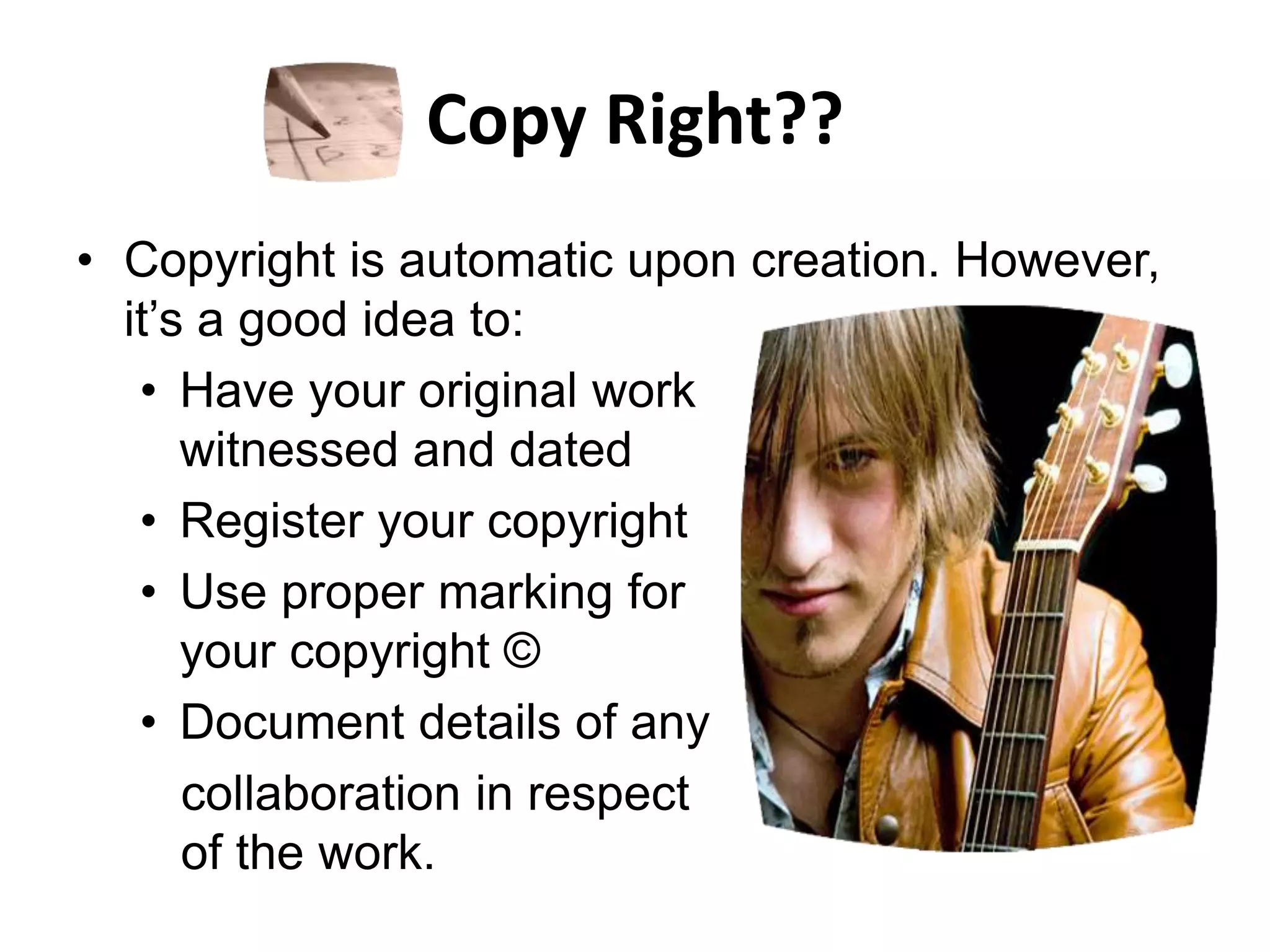 Copy Right??
• Copyright is automatic upon creation. However,
it’s a good idea to:
• Have your original work
witnessed and dated
• Register your copyright
• Use proper marking for
your copyright ©
• Document details of any
collaboration in respect
of the work.
 
