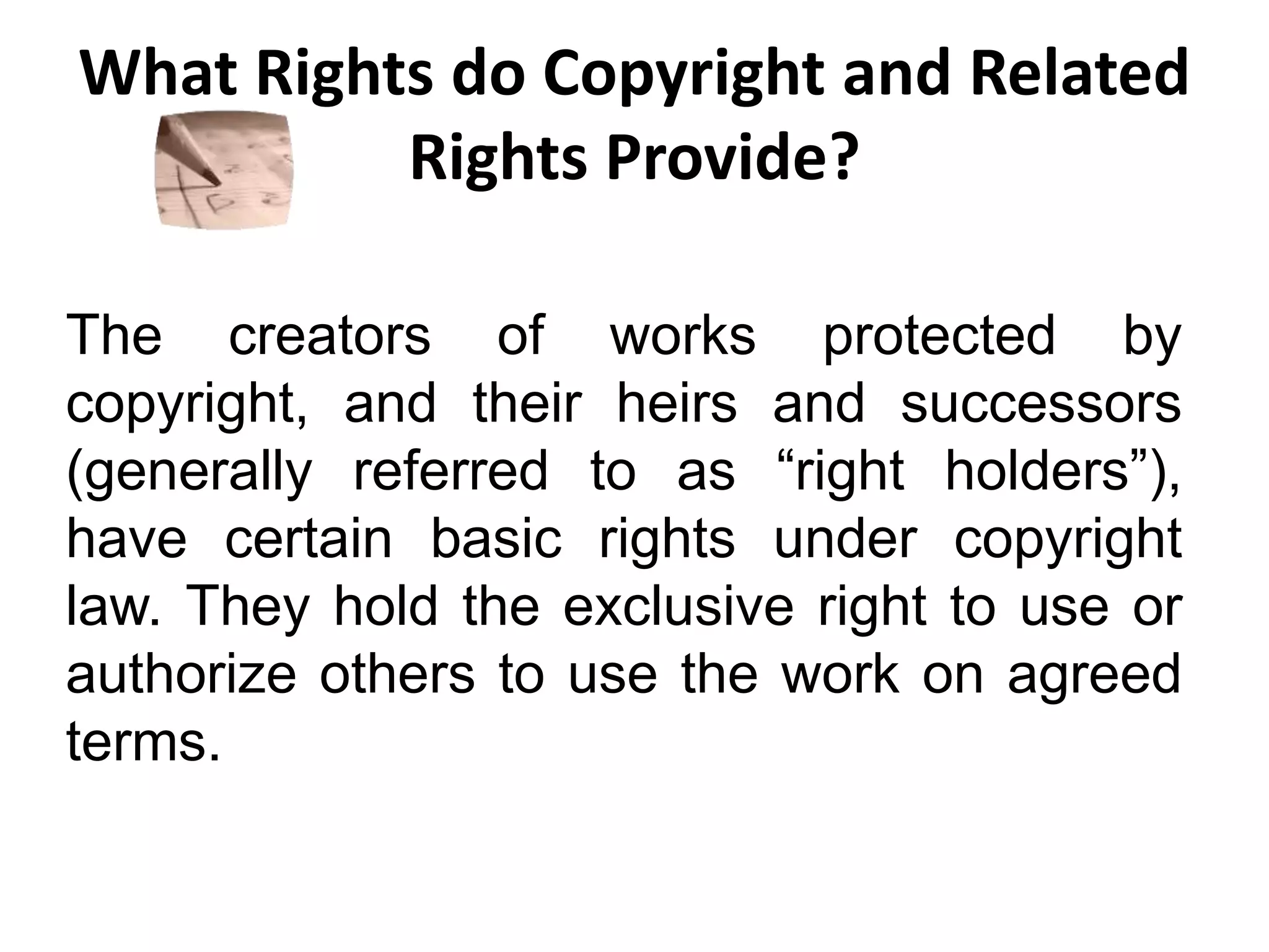What Rights do Copyright and Related
Rights Provide?
The creators of works protected by
copyright, and their heirs and successors
(generally referred to as “right holders”),
have certain basic rights under copyright
law. They hold the exclusive right to use or
authorize others to use the work on agreed
terms.
 