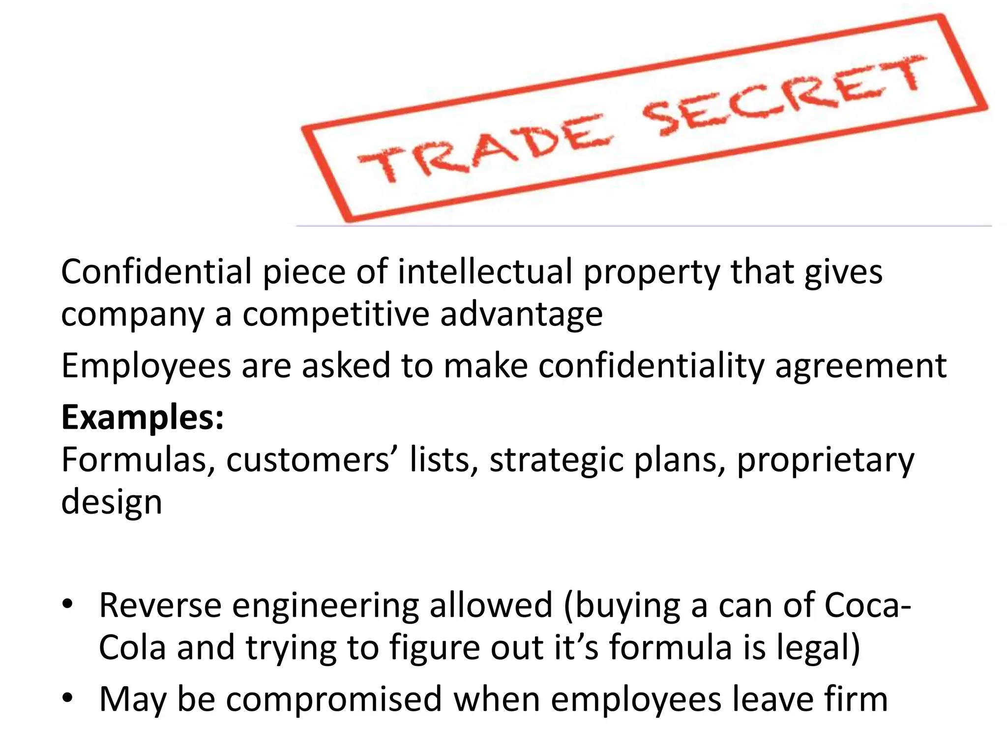 Confidential piece of intellectual property that gives
company a competitive advantage
Employees are asked to make confidentiality agreement
Examples:
Formulas, customers’ lists, strategic plans, proprietary
design
• Reverse engineering allowed (buying a can of Coca-
Cola and trying to figure out it’s formula is legal)
• May be compromised when employees leave firm
 