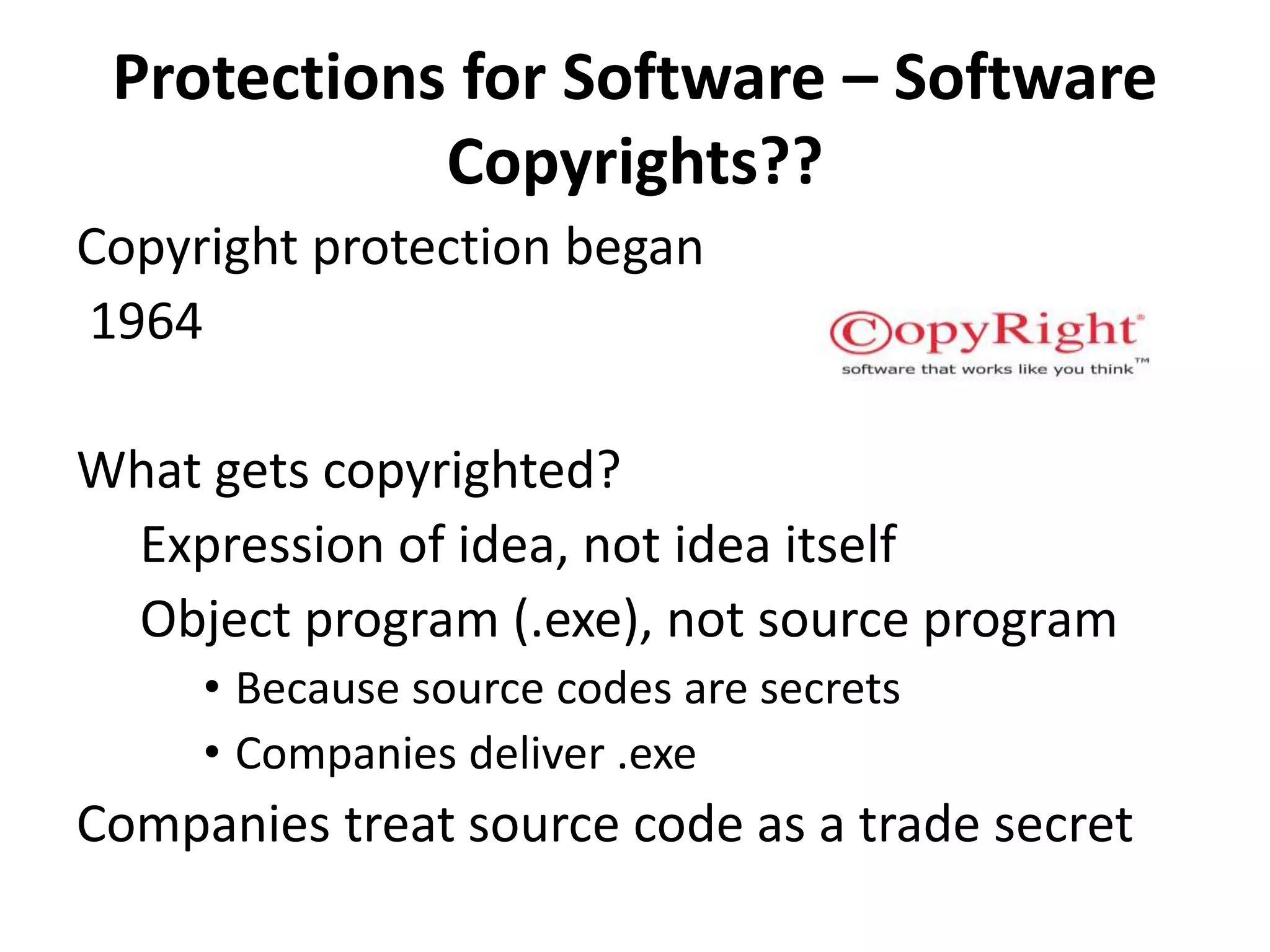 Protections for Software – Software
Copyrights??
Copyright protection began
1964
What gets copyrighted?
Expression of idea, not idea itself
Object program (.exe), not source program
• Because source codes are secrets
• Companies deliver .exe
Companies treat source code as a trade secret
 