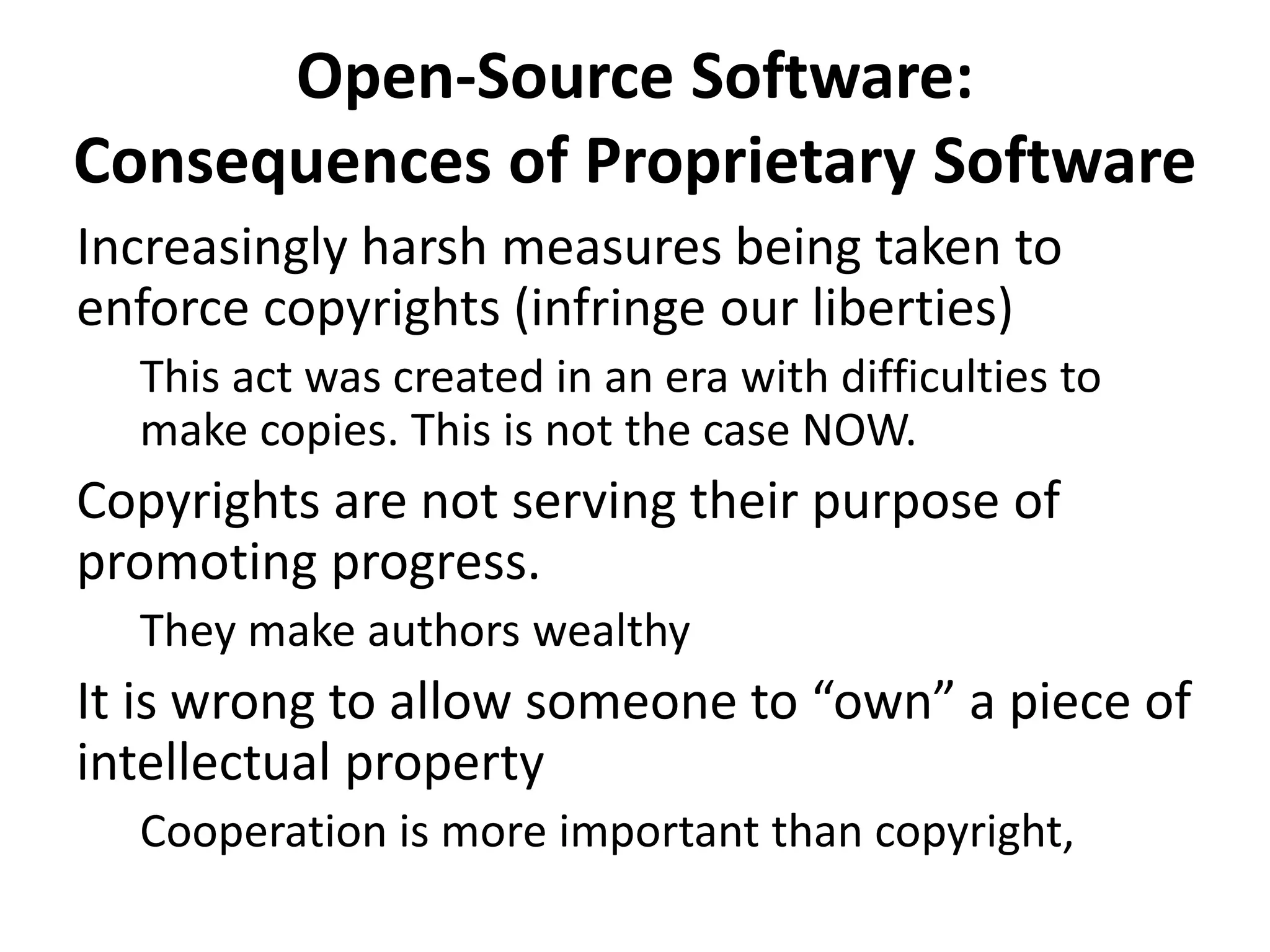 Open-Source Software:
Consequences of Proprietary Software
Increasingly harsh measures being taken to
enforce copyrights (infringe our liberties)
This act was created in an era with difficulties to
make copies. This is not the case NOW.
Copyrights are not serving their purpose of
promoting progress.
They make authors wealthy
It is wrong to allow someone to “own” a piece of
intellectual property
Cooperation is more important than copyright,
 