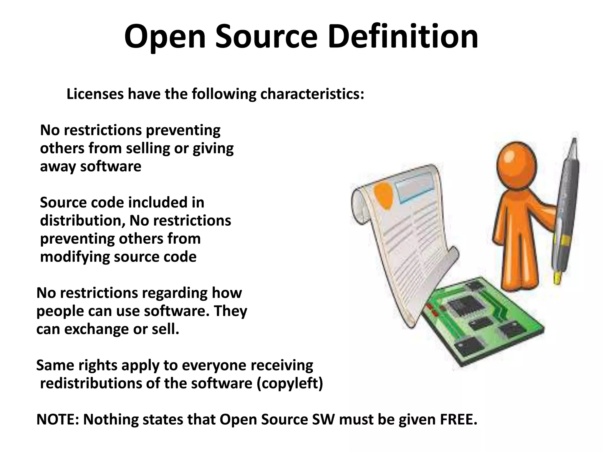 Open Source Definition
Licenses have the following characteristics:
No restrictions preventing
others from selling or giving
away software
Source code included in
distribution, No restrictions
preventing others from
modifying source code
No restrictions regarding how
people can use software. They
can exchange or sell.
Same rights apply to everyone receiving
redistributions of the software (copyleft)
NOTE: Nothing states that Open Source SW must be given FREE.
 