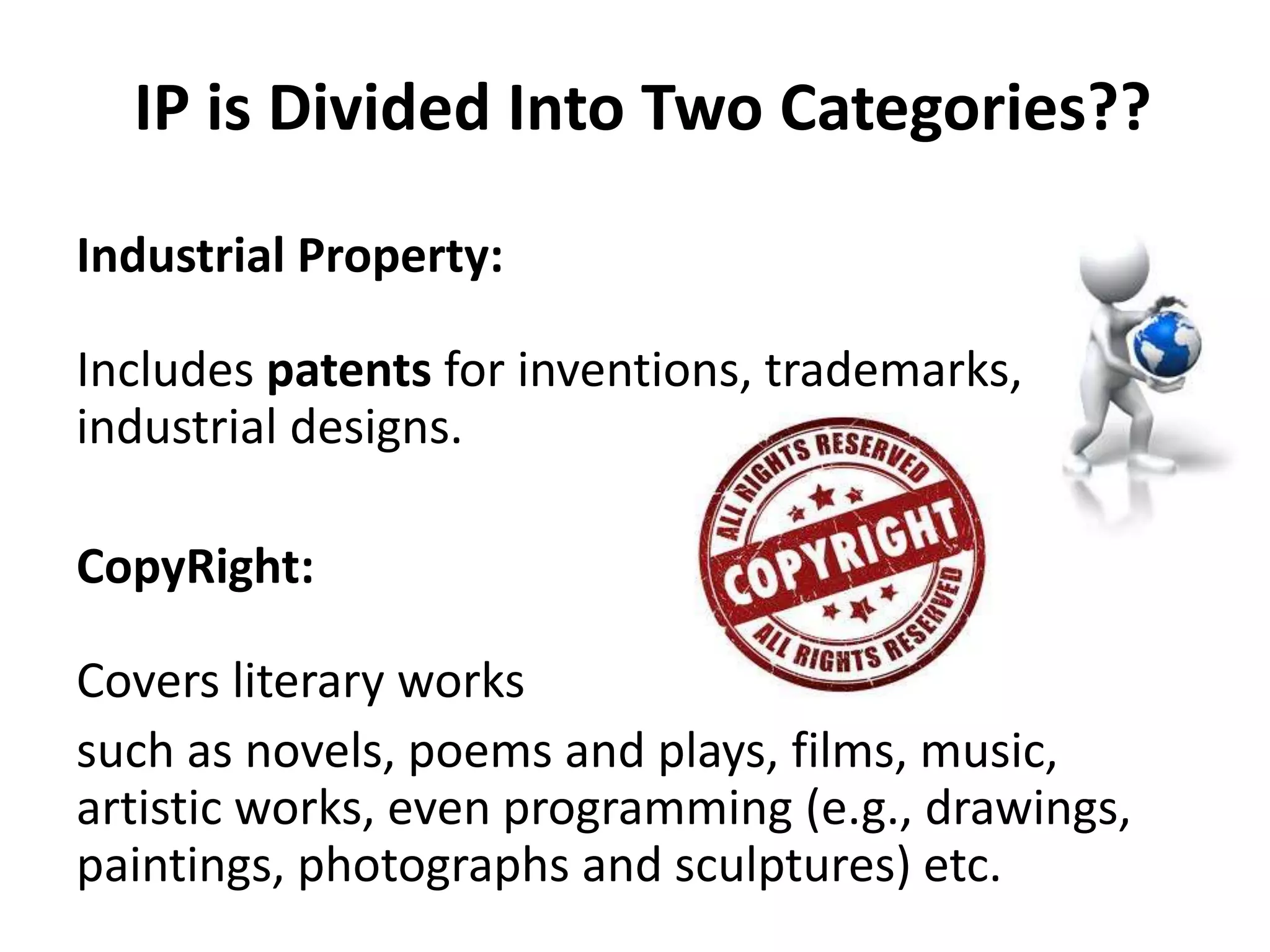 IP is Divided Into Two Categories??
Industrial Property:
Includes patents for inventions, trademarks,
industrial designs.
CopyRight:
Covers literary works
such as novels, poems and plays, films, music,
artistic works, even programming (e.g., drawings,
paintings, photographs and sculptures) etc.
 