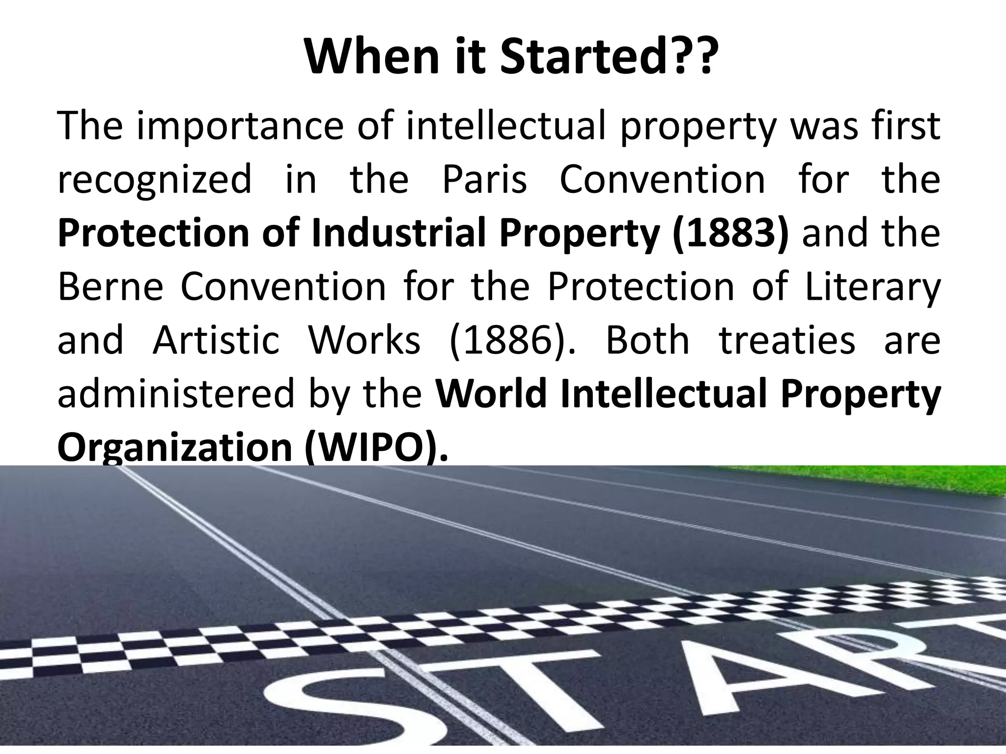 When it Started??
The importance of intellectual property was first
recognized in the Paris Convention for the
Protection of Industrial Property (1883) and the
Berne Convention for the Protection of Literary
and Artistic Works (1886). Both treaties are
administered by the World Intellectual Property
Organization (WIPO).
 