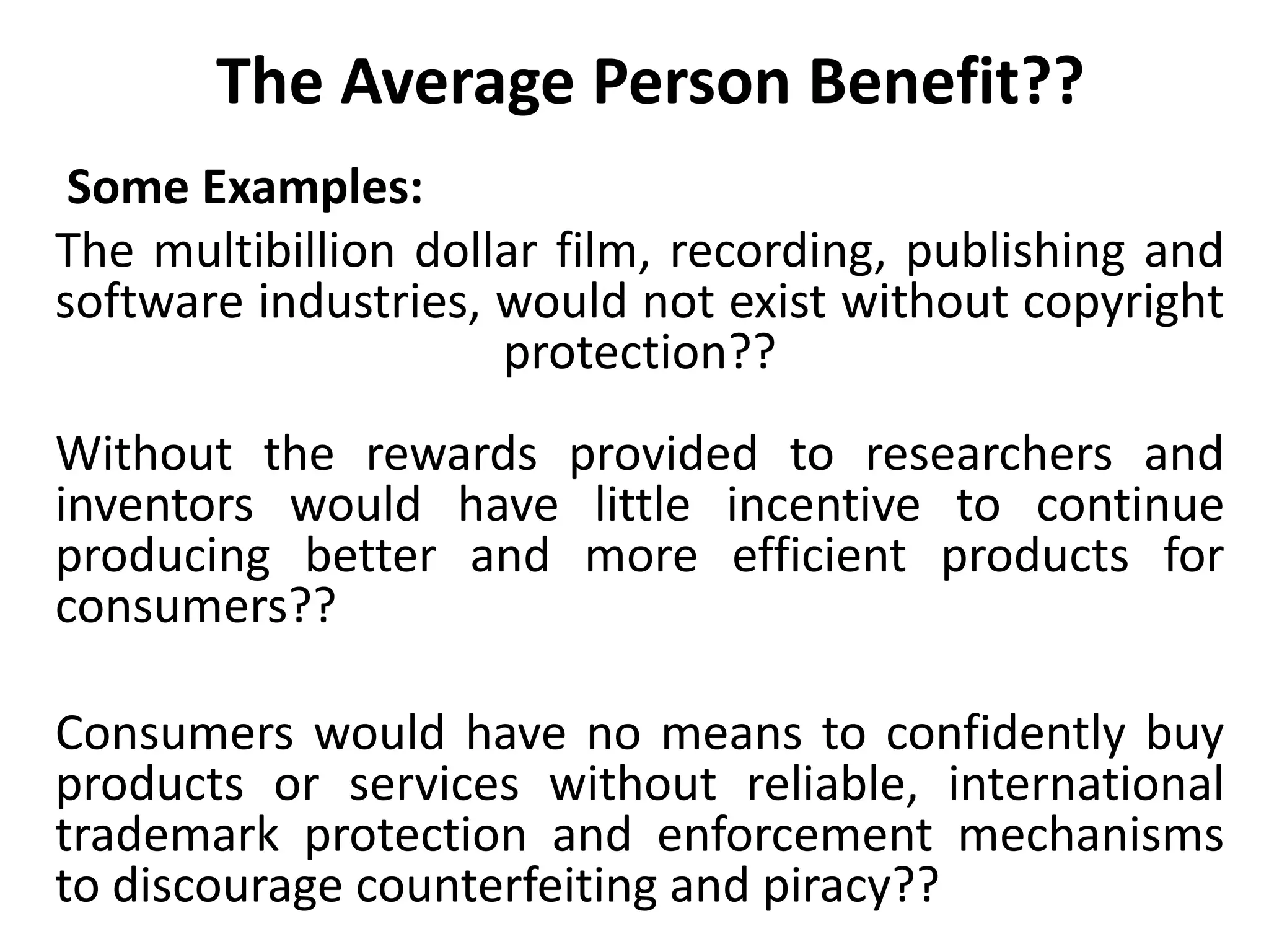 The Average Person Benefit??
Some Examples:
The multibillion dollar film, recording, publishing and
software industries, would not exist without copyright
protection??
Without the rewards provided to researchers and
inventors would have little incentive to continue
producing better and more efficient products for
consumers??
Consumers would have no means to confidently buy
products or services without reliable, international
trademark protection and enforcement mechanisms
to discourage counterfeiting and piracy??
 