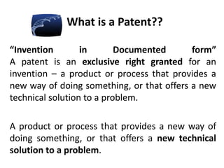 What is a Patent??
“Invention in Documented form”
A patent is an exclusive right granted for an
invention – a product or process that provides a
new way of doing something, or that offers a new
technical solution to a problem.
A product or process that provides a new way of
doing something, or that offers a new technical
solution to a problem.
 