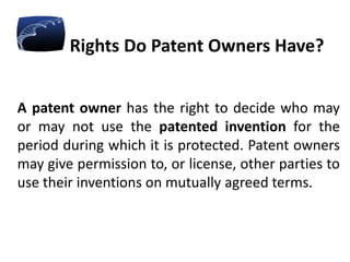 Rights Do Patent Owners Have?
A patent owner has the right to decide who may
or may not use the patented invention for the
period during which it is protected. Patent owners
may give permission to, or license, other parties to
use their inventions on mutually agreed terms.
 
