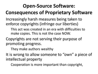 Open-Source Software:
Consequences of Proprietary Software
Increasingly harsh measures being taken to
enforce copyrights (infringe our liberties)
This act was created in an era with difficulties to
make copies. This is not the case NOW.
Copyrights are not serving their purpose of
promoting progress.
They make authors wealthy
It is wrong to allow someone to “own” a piece of
intellectual property
Cooperation is more important than copyright,
 