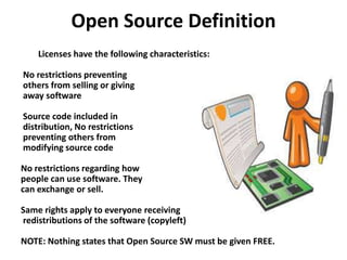 Open Source Definition
Licenses have the following characteristics:
No restrictions preventing
others from selling or giving
away software
Source code included in
distribution, No restrictions
preventing others from
modifying source code
No restrictions regarding how
people can use software. They
can exchange or sell.
Same rights apply to everyone receiving
redistributions of the software (copyleft)
NOTE: Nothing states that Open Source SW must be given FREE.
 