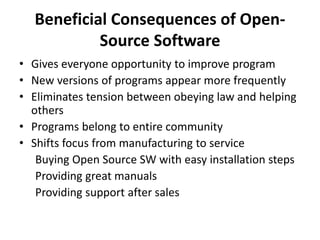 Beneficial Consequences of Open-
Source Software
• Gives everyone opportunity to improve program
• New versions of programs appear more frequently
• Eliminates tension between obeying law and helping
others
• Programs belong to entire community
• Shifts focus from manufacturing to service
Buying Open Source SW with easy installation steps
Providing great manuals
Providing support after sales
 