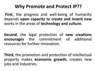 Why Promote and Protect IP??
First, the progress and well-being of humanity
depends upon capacity to create and invent new
works in the areas of technology and culture.
Second, the legal protection of new creations
encourages the commitment of additional
resources for further innovation.
Third, the promotion and protection of intellectual
property makes economic growth, creates new
jobs and industries.
 