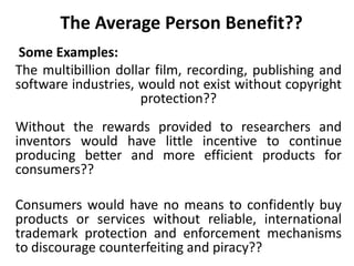The Average Person Benefit??
Some Examples:
The multibillion dollar film, recording, publishing and
software industries, would not exist without copyright
protection??
Without the rewards provided to researchers and
inventors would have little incentive to continue
producing better and more efficient products for
consumers??
Consumers would have no means to confidently buy
products or services without reliable, international
trademark protection and enforcement mechanisms
to discourage counterfeiting and piracy??
 