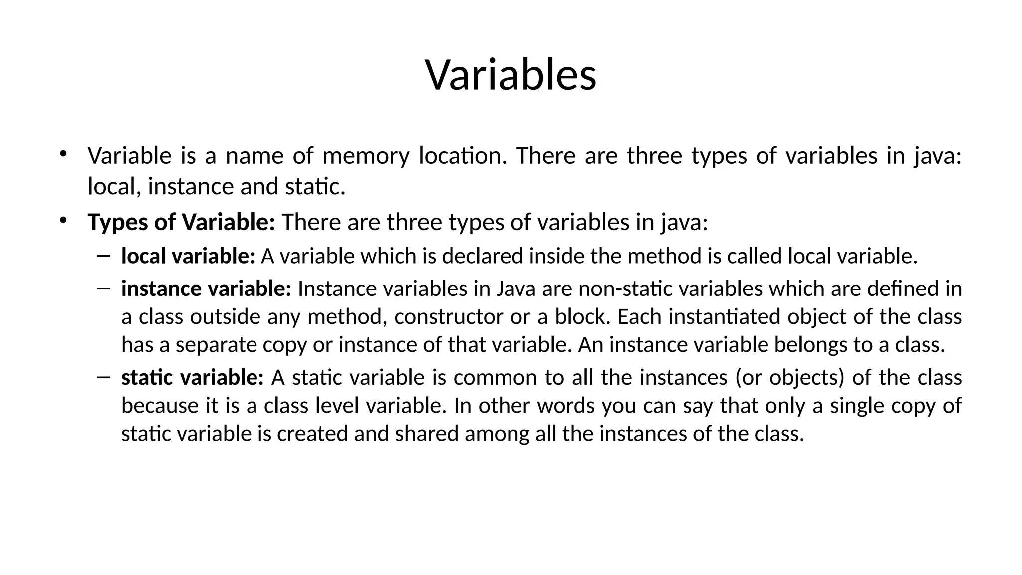 Variables
• Variable is a name of memory location. There are three types of variables in java:
local, instance and static.
• Types of Variable: There are three types of variables in java:
– local variable: A variable which is declared inside the method is called local variable.
– instance variable: Instance variables in Java are non-static variables which are defined in
a class outside any method, constructor or a block. Each instantiated object of the class
has a separate copy or instance of that variable. An instance variable belongs to a class.
– static variable: A static variable is common to all the instances (or objects) of the class
because it is a class level variable. In other words you can say that only a single copy of
static variable is created and shared among all the instances of the class.
 