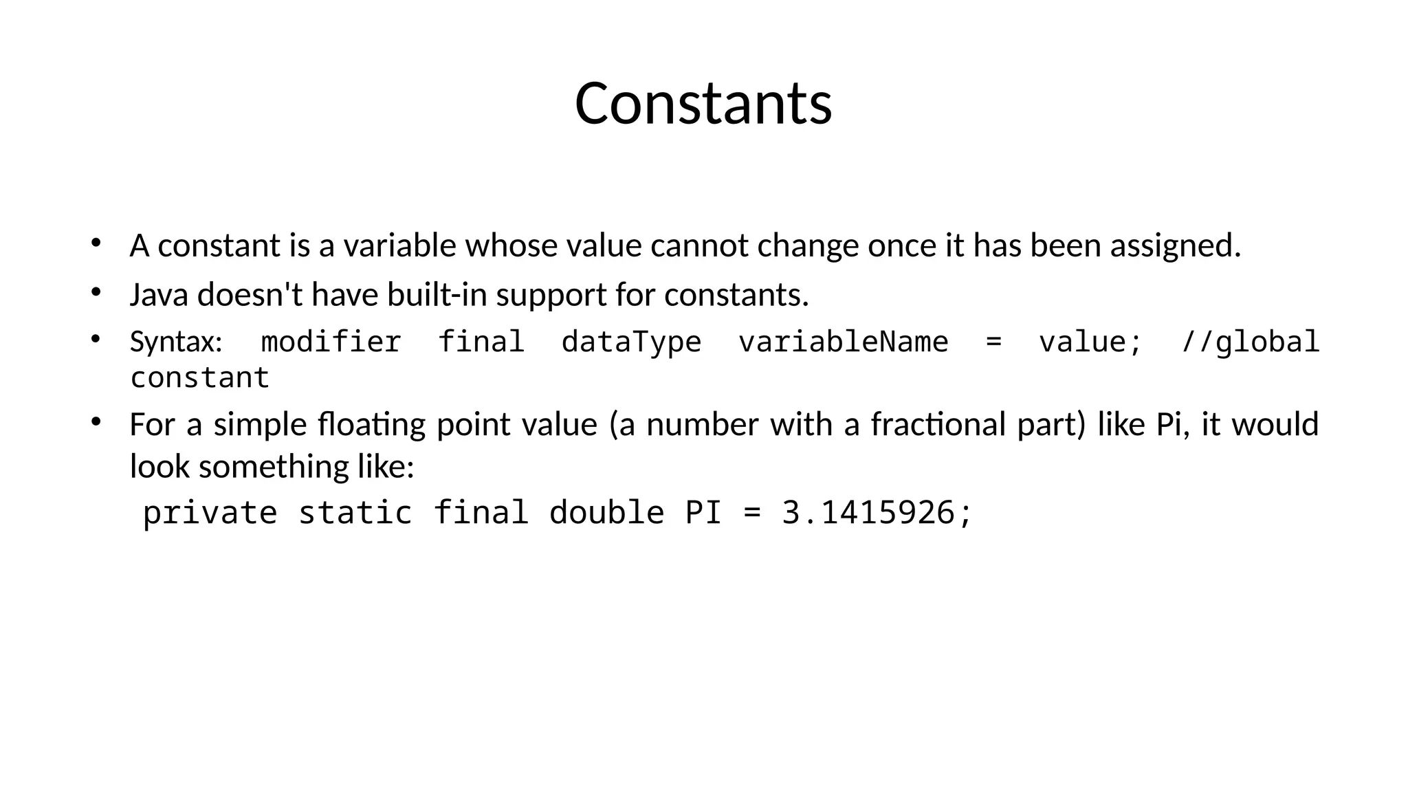 Constants
• A constant is a variable whose value cannot change once it has been assigned.
• Java doesn't have built-in support for constants.
• Syntax: modifier final dataType variableName = value; //global
constant
• For a simple floating point value (a number with a fractional part) like Pi, it would
look something like:
private static final double PI = 3.1415926;
 
