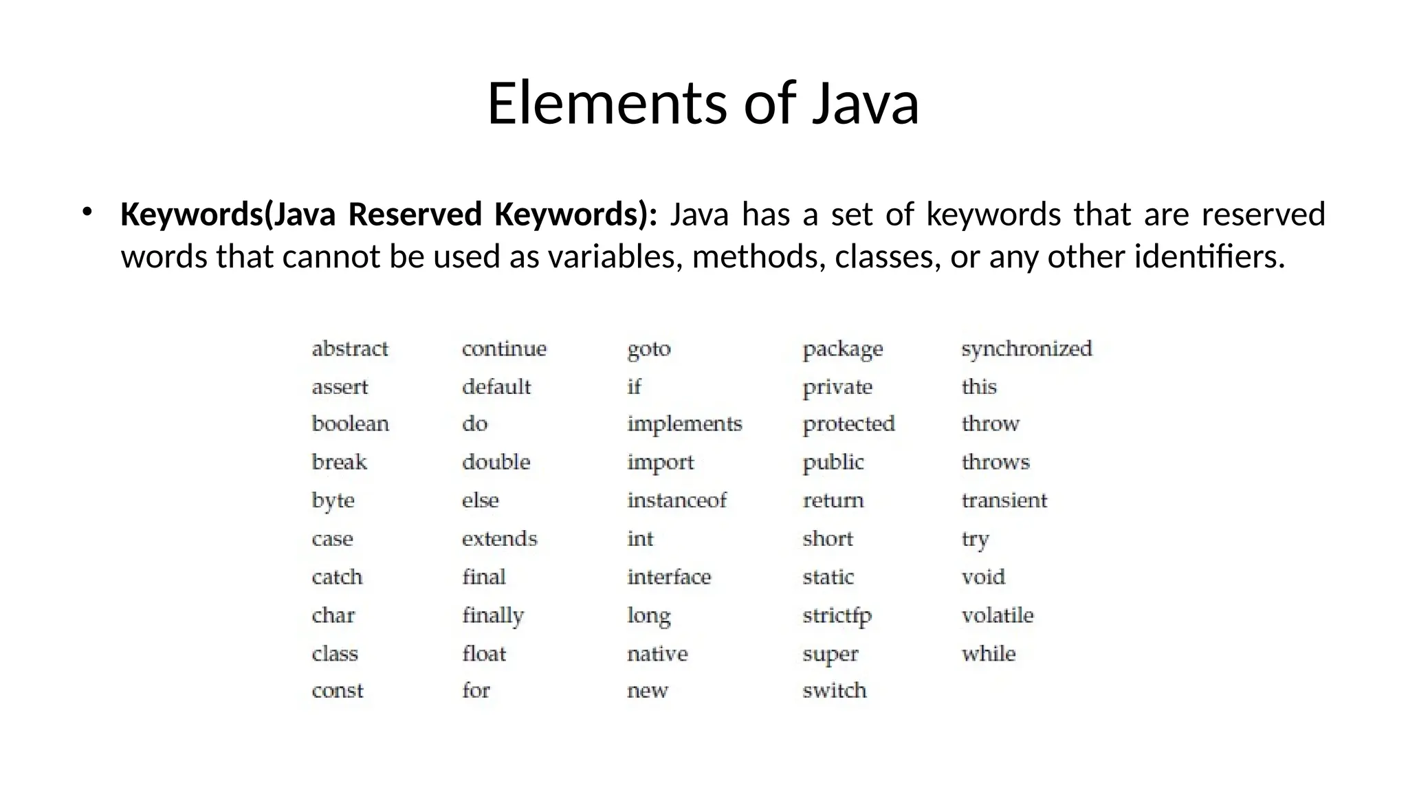 Elements of Java
• Keywords(Java Reserved Keywords): Java has a set of keywords that are reserved
words that cannot be used as variables, methods, classes, or any other identifiers.
 