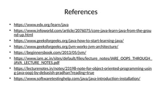 References
• https://www.edx.org/learn/java
• https://www.infoworld.com/article/2076075/core-java-learn-java-from-the-grou
nd-up.html
• https://www.geeksforgeeks.org/java-how-to-start-learning-java/
• https://www.geeksforgeeks.org/jvm-works-jvm-architecture/
• https://beginnersbook.com/2013/05/jvm/
• https://www.iare.ac.in/sites/default/files/lecture_notes/IARE_OOPS_THROUGH_
JAVA_LECTURE_NOTES.pdf
• https://lecturenotes.in/notes/23198-note-for-object-oriented-programming-usin
g-java-oopj-by-debasish-pradhan?reading=true
• https://www.softwaretestinghelp.com/java/java-introduction-installation/
 