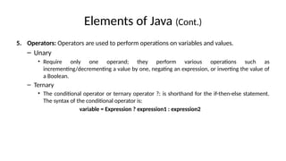 Elements of Java (Cont.)
5. Operators: Operators are used to perform operations on variables and values.
– Unary
• Require only one operand; they perform various operations such as
incrementing/decrementing a value by one, negating an expression, or inverting the value of
a Boolean.
– Ternary
• The conditional operator or ternary operator ?: is shorthand for the if-then-else statement.
The syntax of the conditional operator is:
variable = Expression ? expression1 : expression2
 
