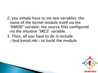 2. you simply have to set two variables: the
 name of the kernel module itself via the
 “KMOD” variable; the source files configured
 via the intuitive “SRCS” variable.
3. Then, all you have to do is include
 <bsd.kmod.mk> to build the module.
 