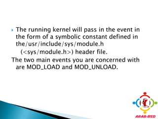 The running kernel will pass in the event in
 the form of a symbolic constant defined in
 the/usr/include/sys/module.h
   (<sys/module.h>) header file.
The two main events you are concerned with
 are MOD_LOAD and MOD_UNLOAD.
 