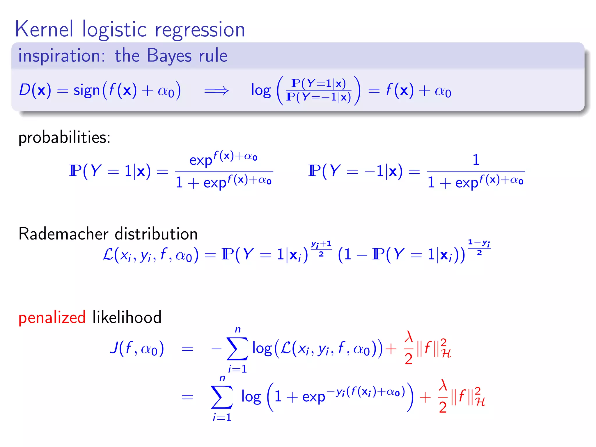 Kernel logistic regression inspiration: the Bayes rule D(x) = sign f (x) + α0 =⇒ log IP(Y =1|x) IP(Y =−1|x) = f (x) + α0 probabilities: IP(Y = 1|x) = expf (x)+α0 1 + expf (x)+α0 IP(Y = −1|x) = 1 1 + expf (x)+α0 Rademacher distribution L(xi , yi , f , α0) = IP(Y = 1|xi ) yi +1 2 (1 − IP(Y = 1|xi )) 1−yi 2 penalized likelihood J(f , α0) = − n i=1 log L(xi , yi , f , α0) + λ 2 f 2 H = n i=1 log 1 + exp−yi (f (xi )+α0) + λ 2 f 2 H 