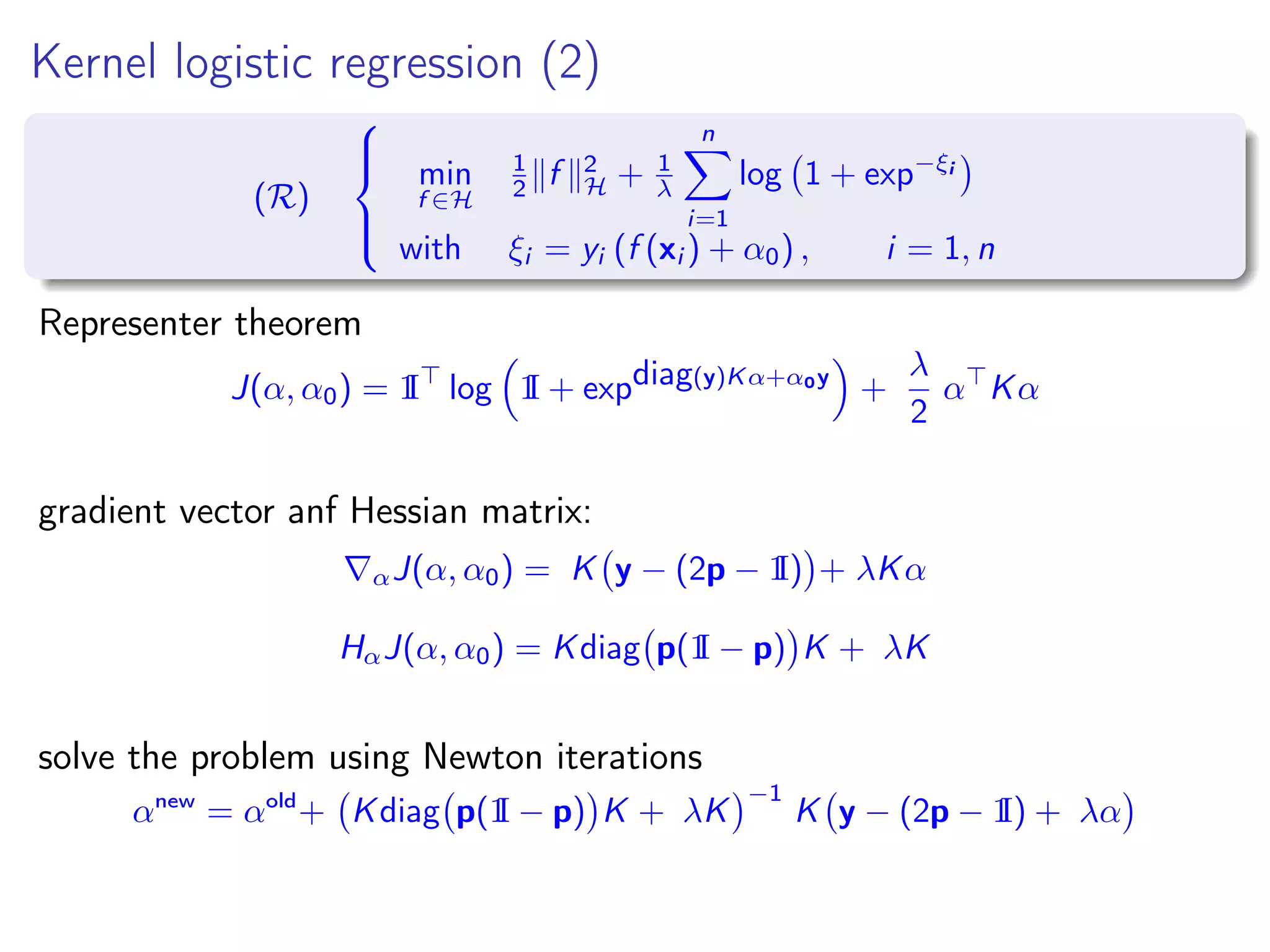 Kernel logistic regression (2) (R)    min f ∈H 1 2 f 2 H + 1 λ n i=1 log 1 + exp−ξi with ξi = yi (f (xi ) + α0) , i = 1, n Representer theorem J(α, α0) = 1I log 1I + expdiag(y)Kα+α0y + λ 2 α Kα gradient vector anf Hessian matrix: αJ(α, α0) = K y − (2p − 1I) + λKα HαJ(α, α0) = Kdiag p(1I − p) K + λK solve the problem using Newton iterations αnew = αold + Kdiag p(1I − p) K + λK −1 K y − (2p − 1I) + λα 