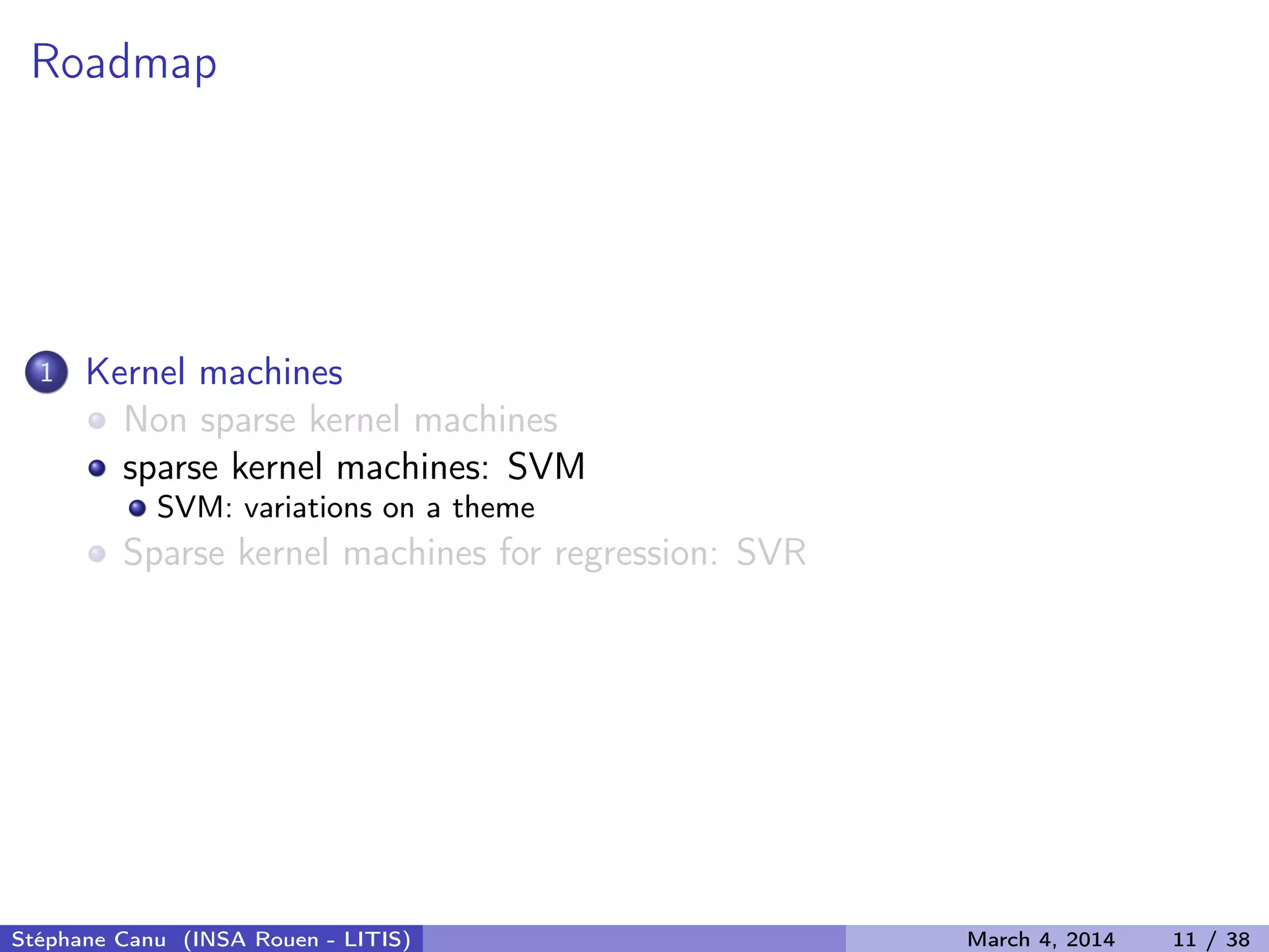 Roadmap 1 Kernel machines Non sparse kernel machines sparse kernel machines: SVM SVM: variations on a theme Sparse kernel machines for regression: SVR Stéphane Canu (INSA Rouen - LITIS) March 4, 2014 11 / 38 
