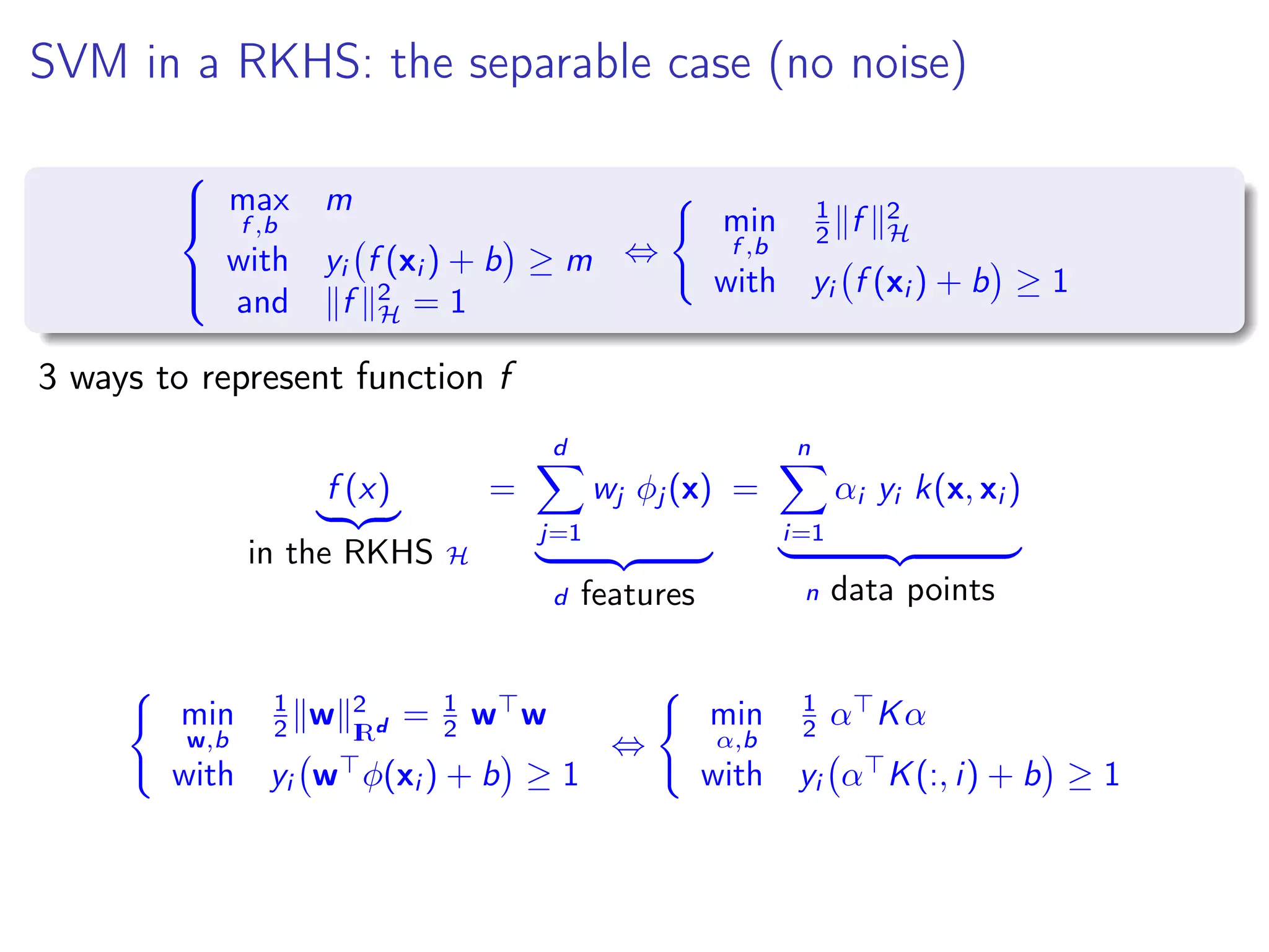 SVM in a RKHS: the separable case (no noise)    max f ,b m with yi f (xi ) + b ≥ m and f 2 H = 1 ⇔ min f ,b 1 2 f 2 H with yi f (xi ) + b ≥ 1 3 ways to represent function f f (x) in the RKHS H = d j=1 wj φj (x) d features = n i=1 αi yi k(x, xi ) n data points min w,b 1 2 w 2 IRd = 1 2 w w with yi w φ(xi ) + b ≥ 1 ⇔ min α,b 1 2 α Kα with yi α K(:, i) + b ≥ 1 