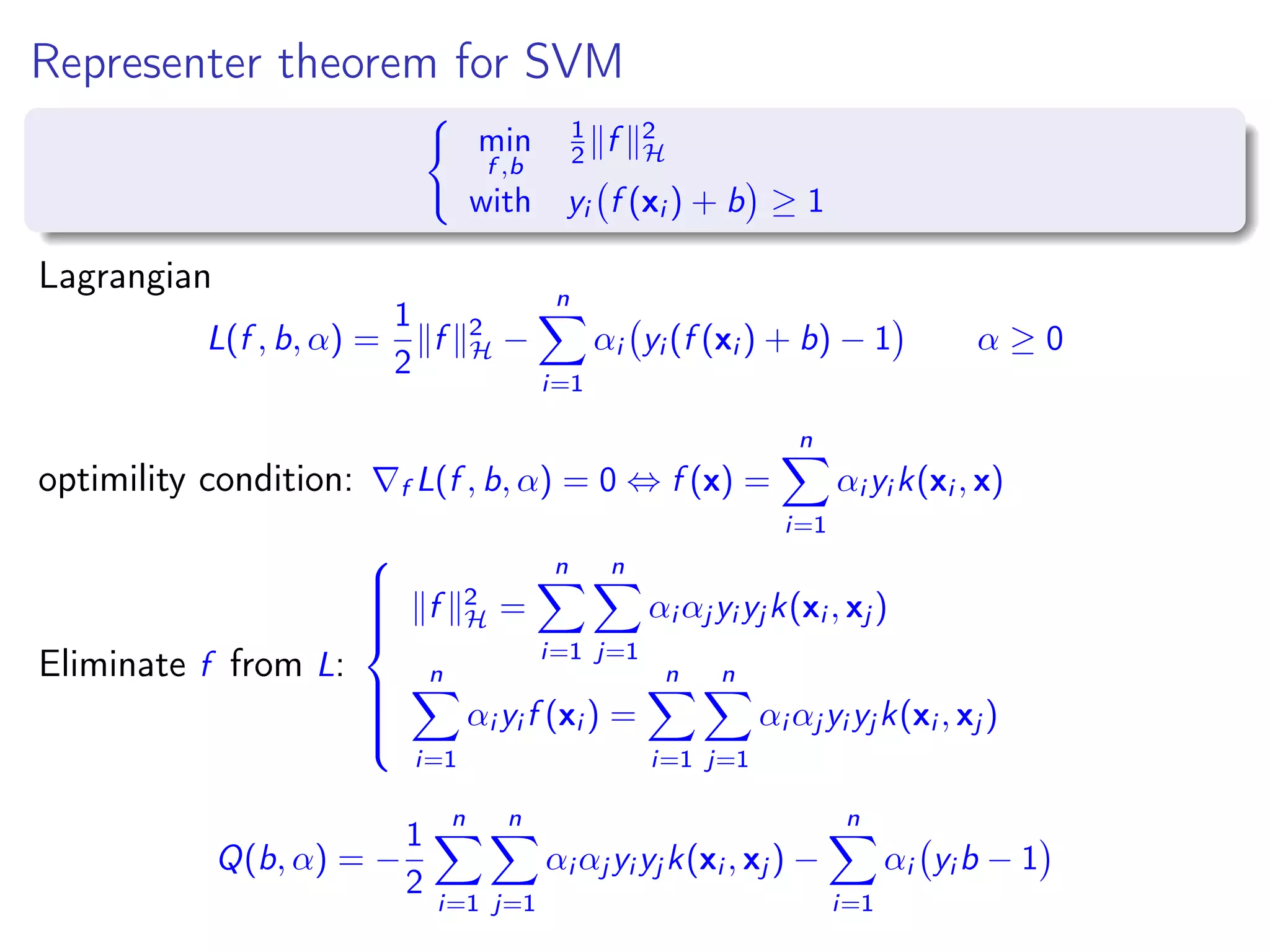 Representer theorem for SVM min f ,b 1 2 f 2 H with yi f (xi ) + b ≥ 1 Lagrangian L(f , b, α) = 1 2 f 2 H − n i=1 αi yi (f (xi ) + b) − 1 α ≥ 0 optimility condition: f L(f , b, α) = 0 ⇔ f (x) = n i=1 αi yi k(xi , x) Eliminate f from L:    f 2 H = n i=1 n j=1 αi αj yi yj k(xi , xj ) n i=1 αi yi f (xi ) = n i=1 n j=1 αi αj yi yj k(xi , xj ) Q(b, α) = − 1 2 n i=1 n j=1 αi αj yi yj k(xi , xj ) − n i=1 αi yi b − 1 