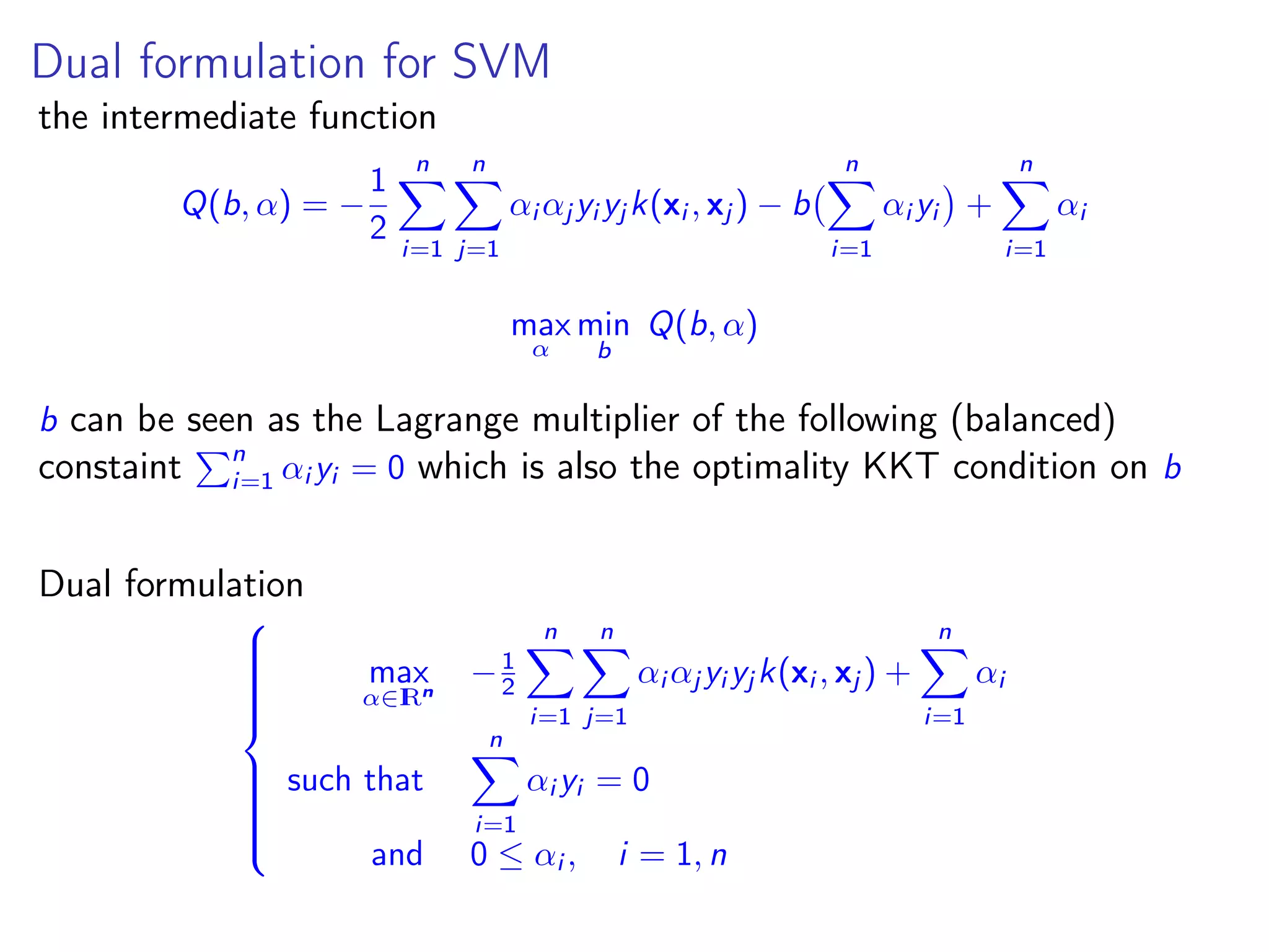Dual formulation for SVM the intermediate function Q(b, α) = − 1 2 n i=1 n j=1 αi αj yi yj k(xi , xj ) − b n i=1 αi yi + n i=1 αi max α min b Q(b, α) b can be seen as the Lagrange multiplier of the following (balanced) constaint n i=1 αi yi = 0 which is also the optimality KKT condition on b Dual formulation    max α∈IRn −1 2 n i=1 n j=1 αi αj yi yj k(xi , xj ) + n i=1 αi such that n i=1 αi yi = 0 and 0 ≤ αi , i = 1, n 