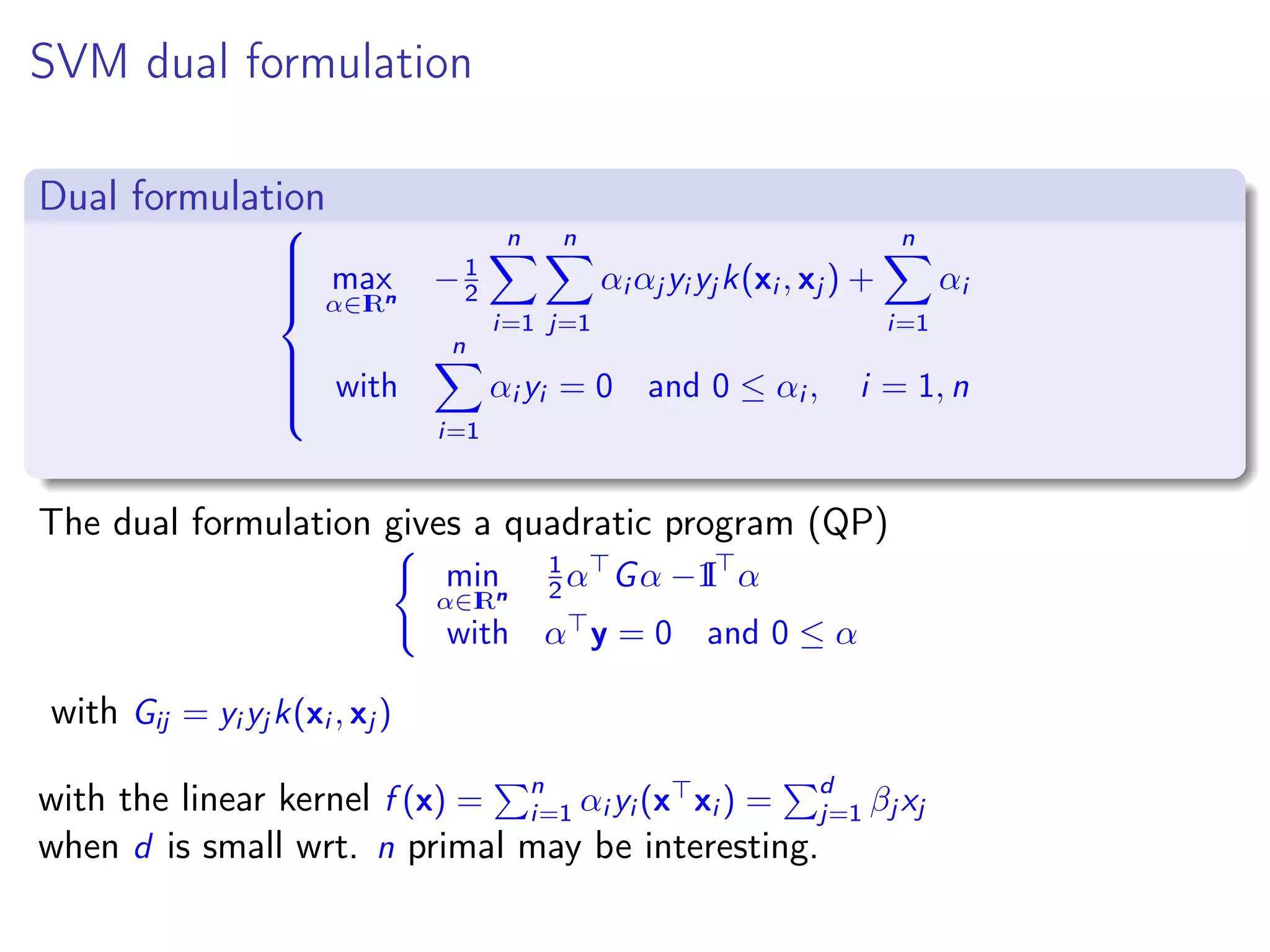 SVM dual formulation Dual formulation    max α∈IRn −1 2 n i=1 n j=1 αi αj yi yj k(xi , xj ) + n i=1 αi with n i=1 αi yi = 0 and 0 ≤ αi , i = 1, n The dual formulation gives a quadratic program (QP) min α∈IRn 1 2 α Gα − I1 α with α y = 0 and 0 ≤ α with Gij = yi yj k(xi , xj ) with the linear kernel f (x) = n i=1 αi yi (x xi ) = d j=1 βj xj when d is small wrt. n primal may be interesting. 
